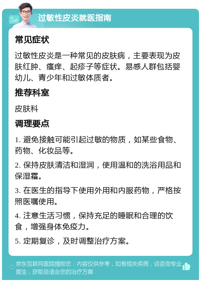 过敏性皮炎就医指南 常见症状 过敏性皮炎是一种常见的皮肤病，主要表现为皮肤红肿、瘙痒、起疹子等症状。易感人群包括婴幼儿、青少年和过敏体质者。 推荐科室 皮肤科 调理要点 1. 避免接触可能引起过敏的物质，如某些食物、药物、化妆品等。 2. 保持皮肤清洁和湿润，使用温和的洗浴用品和保湿霜。 3. 在医生的指导下使用外用和内服药物，严格按照医嘱使用。 4. 注意生活习惯，保持充足的睡眠和合理的饮食，增强身体免疫力。 5. 定期复诊，及时调整治疗方案。