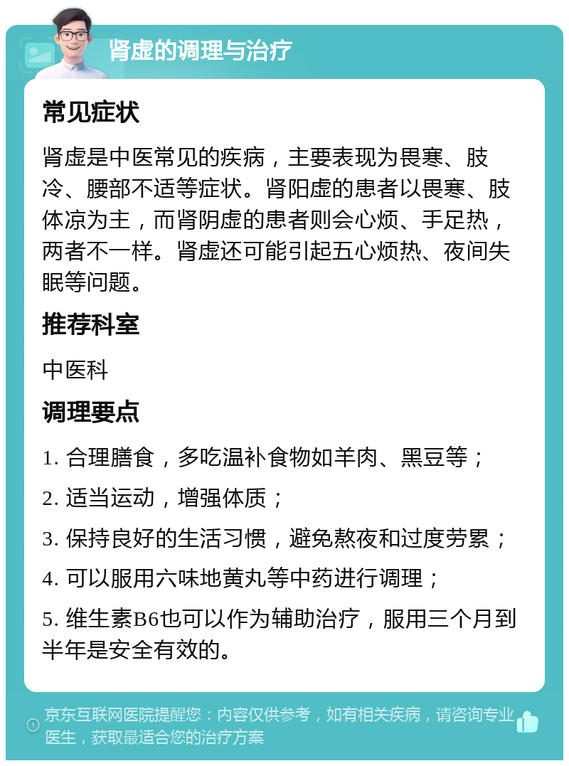 肾虚的调理与治疗 常见症状 肾虚是中医常见的疾病，主要表现为畏寒、肢冷、腰部不适等症状。肾阳虚的患者以畏寒、肢体凉为主，而肾阴虚的患者则会心烦、手足热，两者不一样。肾虚还可能引起五心烦热、夜间失眠等问题。 推荐科室 中医科 调理要点 1. 合理膳食，多吃温补食物如羊肉、黑豆等； 2. 适当运动，增强体质； 3. 保持良好的生活习惯，避免熬夜和过度劳累； 4. 可以服用六味地黄丸等中药进行调理； 5. 维生素B6也可以作为辅助治疗，服用三个月到半年是安全有效的。