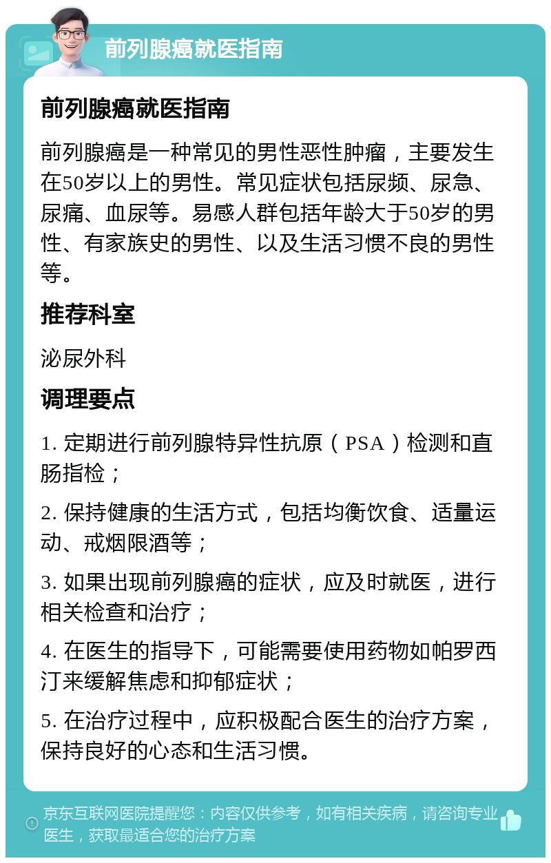 前列腺癌就医指南 前列腺癌就医指南 前列腺癌是一种常见的男性恶性肿瘤，主要发生在50岁以上的男性。常见症状包括尿频、尿急、尿痛、血尿等。易感人群包括年龄大于50岁的男性、有家族史的男性、以及生活习惯不良的男性等。 推荐科室 泌尿外科 调理要点 1. 定期进行前列腺特异性抗原（PSA）检测和直肠指检； 2. 保持健康的生活方式，包括均衡饮食、适量运动、戒烟限酒等； 3. 如果出现前列腺癌的症状，应及时就医，进行相关检查和治疗； 4. 在医生的指导下，可能需要使用药物如帕罗西汀来缓解焦虑和抑郁症状； 5. 在治疗过程中，应积极配合医生的治疗方案，保持良好的心态和生活习惯。