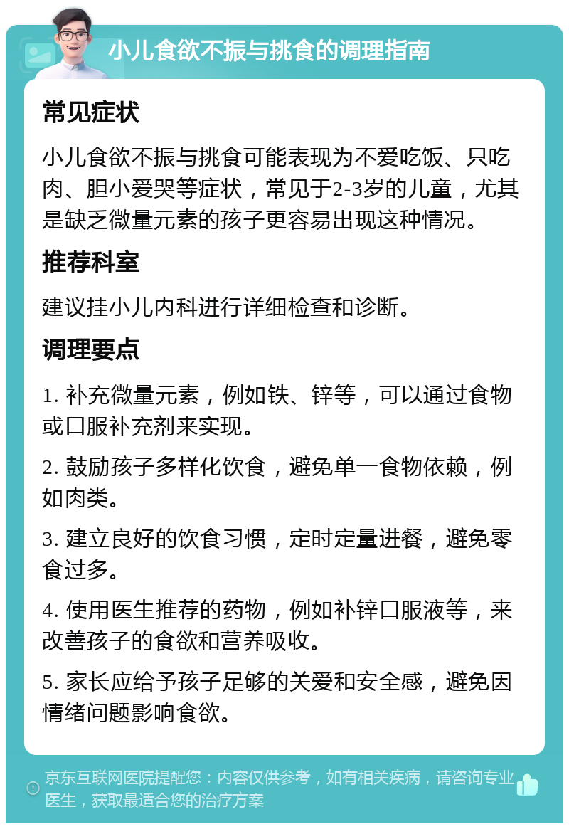 小儿食欲不振与挑食的调理指南 常见症状 小儿食欲不振与挑食可能表现为不爱吃饭、只吃肉、胆小爱哭等症状，常见于2-3岁的儿童，尤其是缺乏微量元素的孩子更容易出现这种情况。 推荐科室 建议挂小儿内科进行详细检查和诊断。 调理要点 1. 补充微量元素，例如铁、锌等，可以通过食物或口服补充剂来实现。 2. 鼓励孩子多样化饮食，避免单一食物依赖，例如肉类。 3. 建立良好的饮食习惯，定时定量进餐，避免零食过多。 4. 使用医生推荐的药物，例如补锌口服液等，来改善孩子的食欲和营养吸收。 5. 家长应给予孩子足够的关爱和安全感，避免因情绪问题影响食欲。