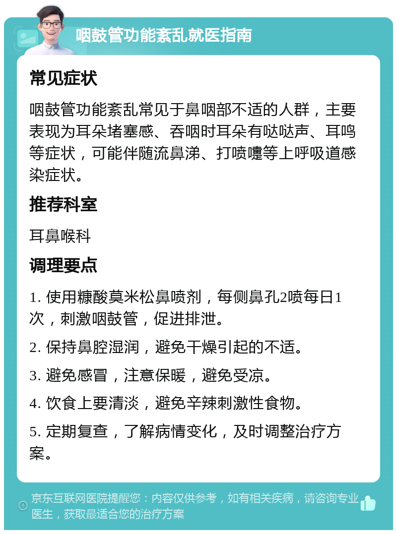 咽鼓管功能紊乱就医指南 常见症状 咽鼓管功能紊乱常见于鼻咽部不适的人群，主要表现为耳朵堵塞感、吞咽时耳朵有哒哒声、耳鸣等症状，可能伴随流鼻涕、打喷嚏等上呼吸道感染症状。 推荐科室 耳鼻喉科 调理要点 1. 使用糠酸莫米松鼻喷剂，每侧鼻孔2喷每日1次，刺激咽鼓管，促进排泄。 2. 保持鼻腔湿润，避免干燥引起的不适。 3. 避免感冒，注意保暖，避免受凉。 4. 饮食上要清淡，避免辛辣刺激性食物。 5. 定期复查，了解病情变化，及时调整治疗方案。