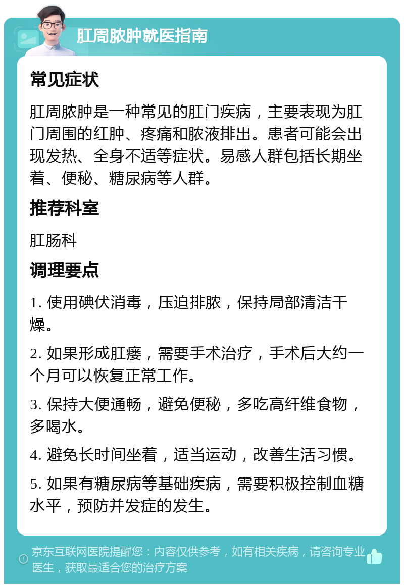 肛周脓肿就医指南 常见症状 肛周脓肿是一种常见的肛门疾病，主要表现为肛门周围的红肿、疼痛和脓液排出。患者可能会出现发热、全身不适等症状。易感人群包括长期坐着、便秘、糖尿病等人群。 推荐科室 肛肠科 调理要点 1. 使用碘伏消毒，压迫排脓，保持局部清洁干燥。 2. 如果形成肛瘘，需要手术治疗，手术后大约一个月可以恢复正常工作。 3. 保持大便通畅，避免便秘，多吃高纤维食物，多喝水。 4. 避免长时间坐着，适当运动，改善生活习惯。 5. 如果有糖尿病等基础疾病，需要积极控制血糖水平，预防并发症的发生。