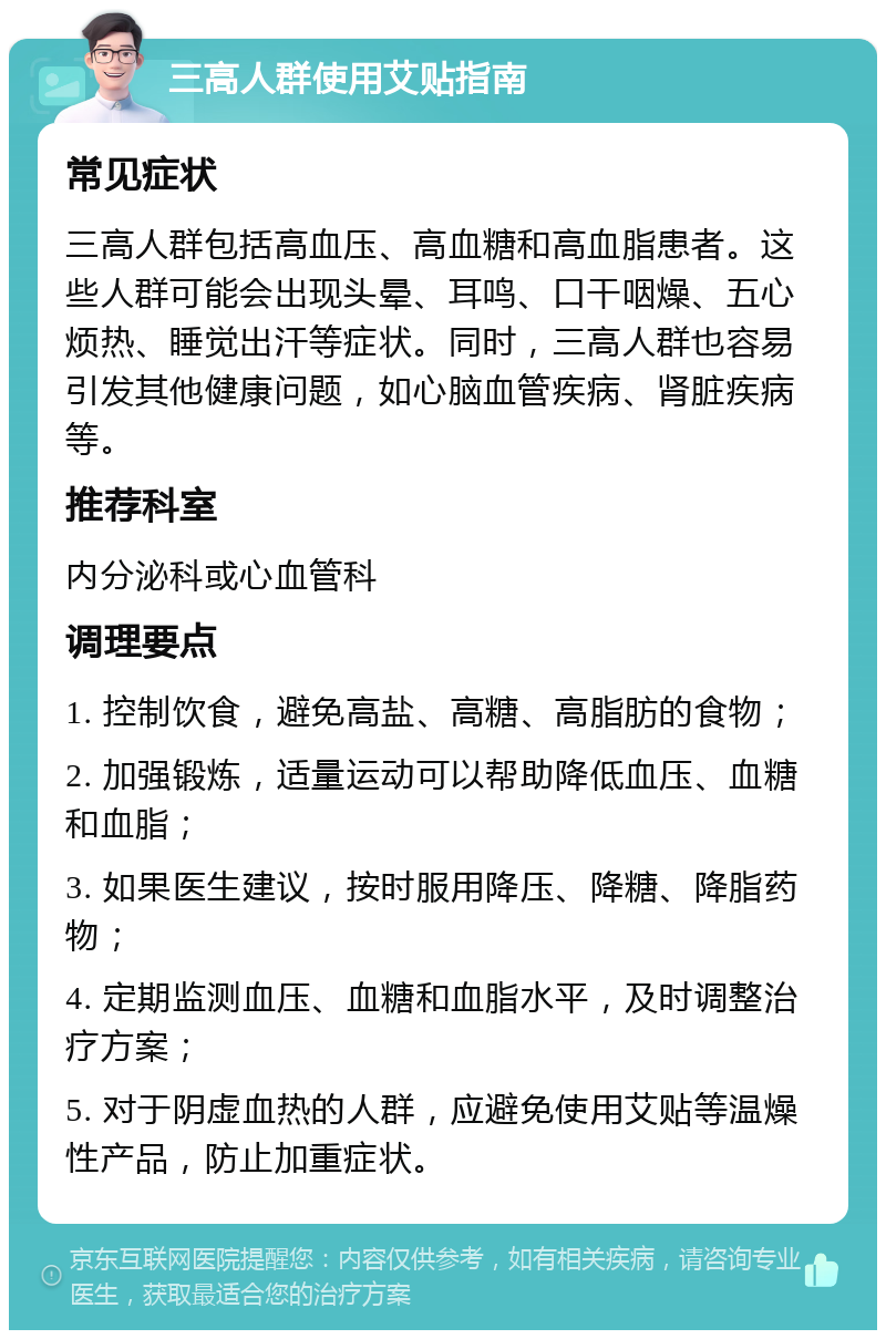 三高人群使用艾贴指南 常见症状 三高人群包括高血压、高血糖和高血脂患者。这些人群可能会出现头晕、耳鸣、口干咽燥、五心烦热、睡觉出汗等症状。同时，三高人群也容易引发其他健康问题，如心脑血管疾病、肾脏疾病等。 推荐科室 内分泌科或心血管科 调理要点 1. 控制饮食，避免高盐、高糖、高脂肪的食物； 2. 加强锻炼，适量运动可以帮助降低血压、血糖和血脂； 3. 如果医生建议，按时服用降压、降糖、降脂药物； 4. 定期监测血压、血糖和血脂水平，及时调整治疗方案； 5. 对于阴虚血热的人群，应避免使用艾贴等温燥性产品，防止加重症状。