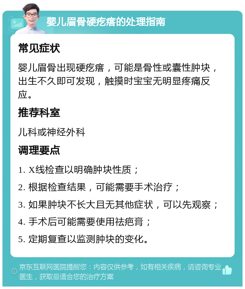 婴儿眉骨硬疙瘩的处理指南 常见症状 婴儿眉骨出现硬疙瘩，可能是骨性或囊性肿块，出生不久即可发现，触摸时宝宝无明显疼痛反应。 推荐科室 儿科或神经外科 调理要点 1. X线检查以明确肿块性质； 2. 根据检查结果，可能需要手术治疗； 3. 如果肿块不长大且无其他症状，可以先观察； 4. 手术后可能需要使用祛疤膏； 5. 定期复查以监测肿块的变化。