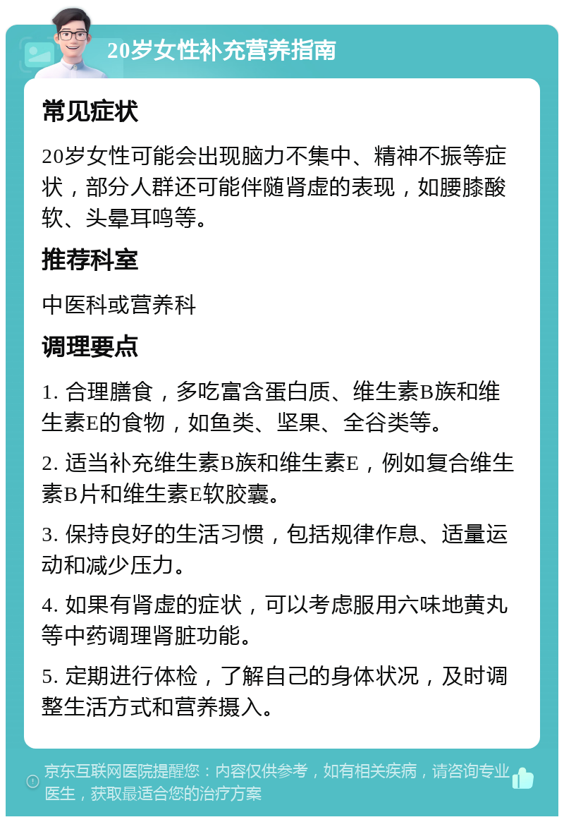 20岁女性补充营养指南 常见症状 20岁女性可能会出现脑力不集中、精神不振等症状，部分人群还可能伴随肾虚的表现，如腰膝酸软、头晕耳鸣等。 推荐科室 中医科或营养科 调理要点 1. 合理膳食，多吃富含蛋白质、维生素B族和维生素E的食物，如鱼类、坚果、全谷类等。 2. 适当补充维生素B族和维生素E，例如复合维生素B片和维生素E软胶囊。 3. 保持良好的生活习惯，包括规律作息、适量运动和减少压力。 4. 如果有肾虚的症状，可以考虑服用六味地黄丸等中药调理肾脏功能。 5. 定期进行体检，了解自己的身体状况，及时调整生活方式和营养摄入。