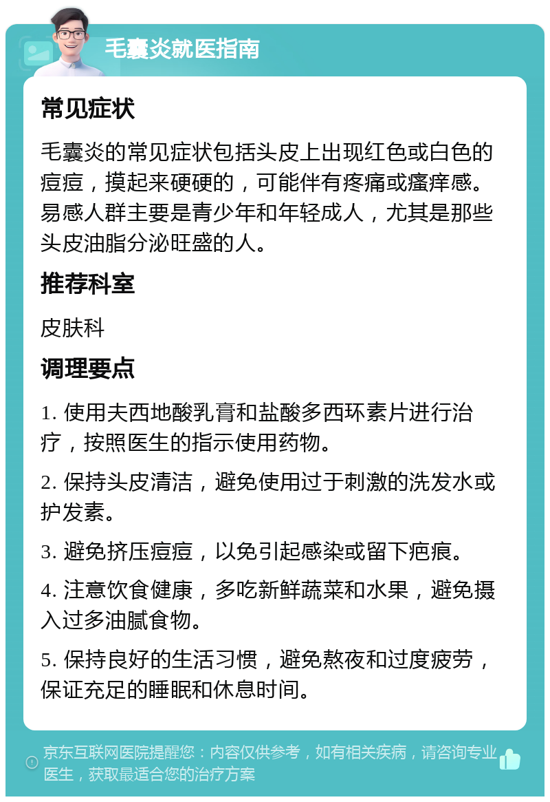 毛囊炎就医指南 常见症状 毛囊炎的常见症状包括头皮上出现红色或白色的痘痘，摸起来硬硬的，可能伴有疼痛或瘙痒感。易感人群主要是青少年和年轻成人，尤其是那些头皮油脂分泌旺盛的人。 推荐科室 皮肤科 调理要点 1. 使用夫西地酸乳膏和盐酸多西环素片进行治疗，按照医生的指示使用药物。 2. 保持头皮清洁，避免使用过于刺激的洗发水或护发素。 3. 避免挤压痘痘，以免引起感染或留下疤痕。 4. 注意饮食健康，多吃新鲜蔬菜和水果，避免摄入过多油腻食物。 5. 保持良好的生活习惯，避免熬夜和过度疲劳，保证充足的睡眠和休息时间。