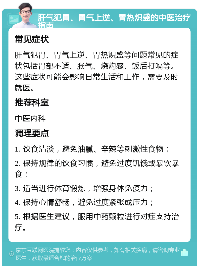 肝气犯胃、胃气上逆、胃热炽盛的中医治疗指南 常见症状 肝气犯胃、胃气上逆、胃热炽盛等问题常见的症状包括胃部不适、胀气、烧灼感、饭后打嗝等。这些症状可能会影响日常生活和工作，需要及时就医。 推荐科室 中医内科 调理要点 1. 饮食清淡，避免油腻、辛辣等刺激性食物； 2. 保持规律的饮食习惯，避免过度饥饿或暴饮暴食； 3. 适当进行体育锻炼，增强身体免疫力； 4. 保持心情舒畅，避免过度紧张或压力； 5. 根据医生建议，服用中药颗粒进行对症支持治疗。