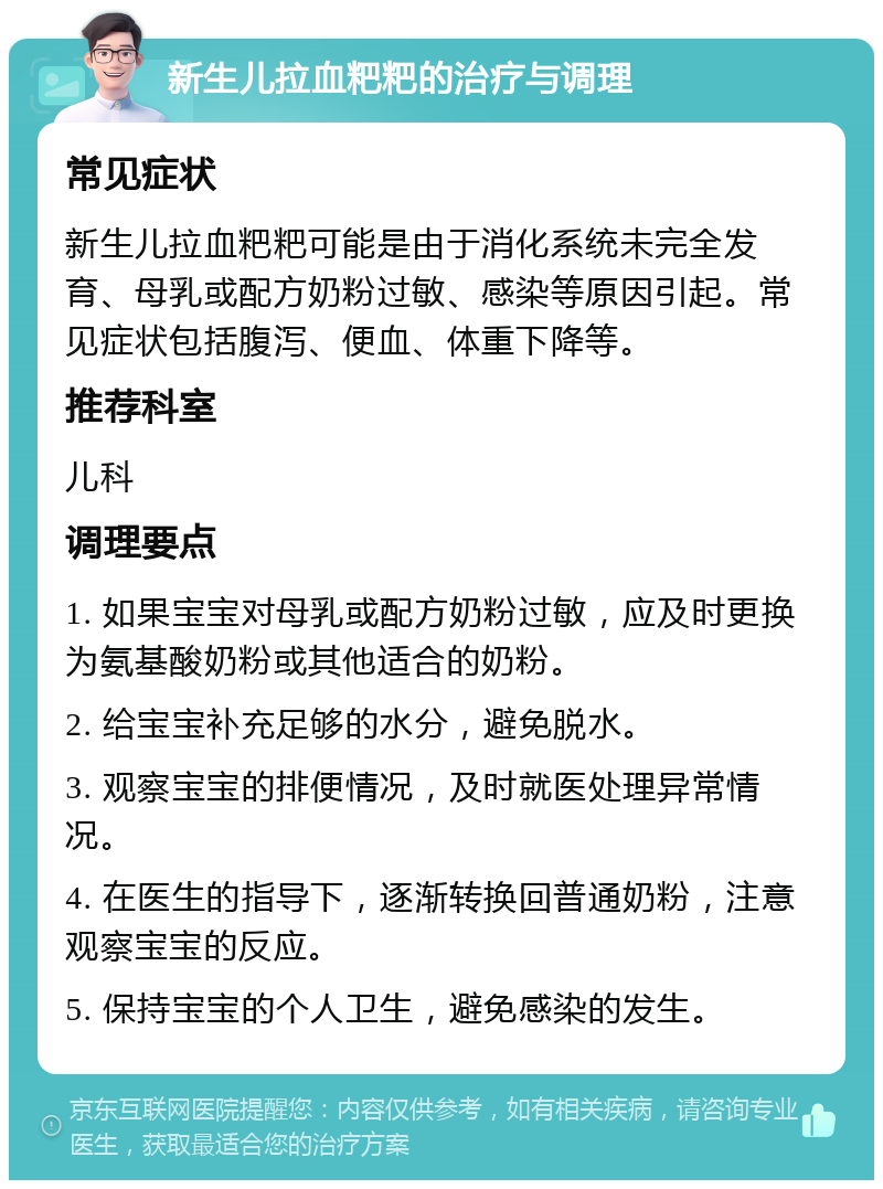 新生儿拉血粑粑的治疗与调理 常见症状 新生儿拉血粑粑可能是由于消化系统未完全发育、母乳或配方奶粉过敏、感染等原因引起。常见症状包括腹泻、便血、体重下降等。 推荐科室 儿科 调理要点 1. 如果宝宝对母乳或配方奶粉过敏，应及时更换为氨基酸奶粉或其他适合的奶粉。 2. 给宝宝补充足够的水分，避免脱水。 3. 观察宝宝的排便情况，及时就医处理异常情况。 4. 在医生的指导下，逐渐转换回普通奶粉，注意观察宝宝的反应。 5. 保持宝宝的个人卫生，避免感染的发生。