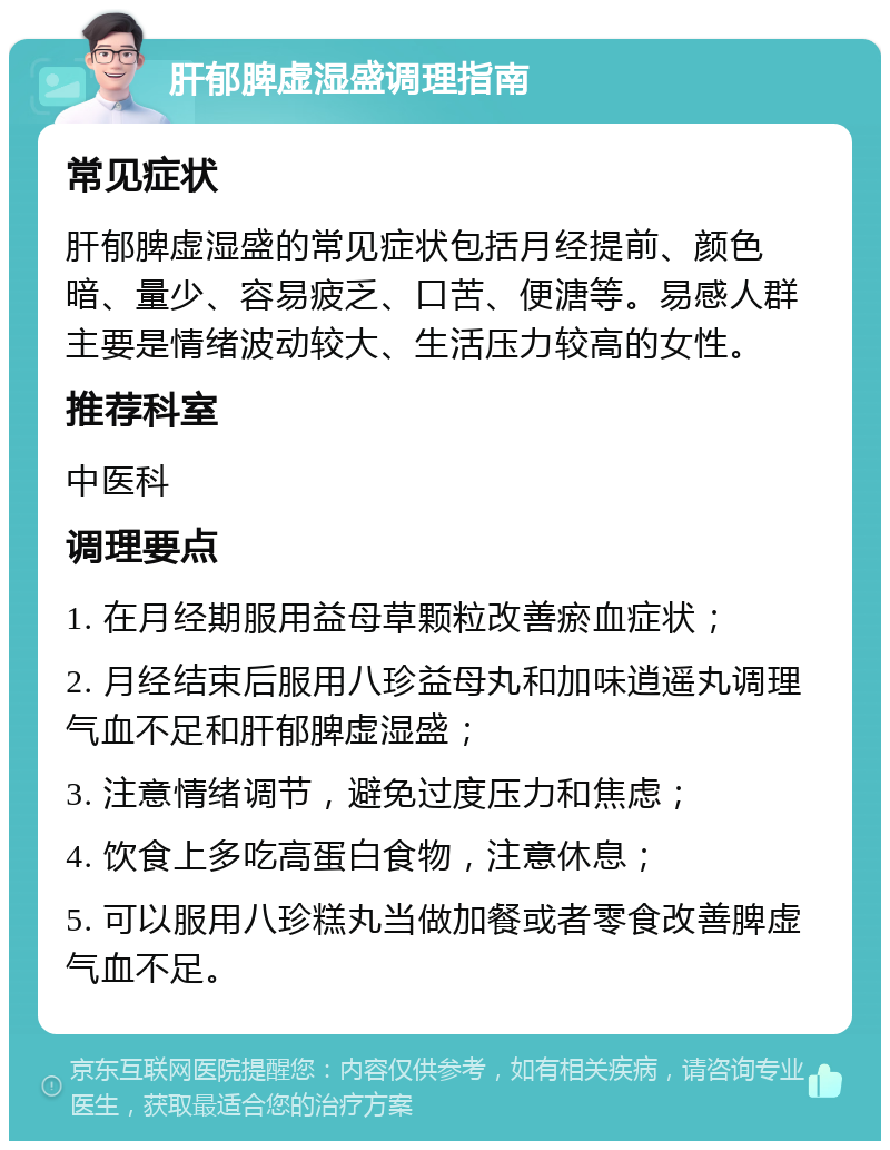 肝郁脾虚湿盛调理指南 常见症状 肝郁脾虚湿盛的常见症状包括月经提前、颜色暗、量少、容易疲乏、口苦、便溏等。易感人群主要是情绪波动较大、生活压力较高的女性。 推荐科室 中医科 调理要点 1. 在月经期服用益母草颗粒改善瘀血症状； 2. 月经结束后服用八珍益母丸和加味逍遥丸调理气血不足和肝郁脾虚湿盛； 3. 注意情绪调节，避免过度压力和焦虑； 4. 饮食上多吃高蛋白食物，注意休息； 5. 可以服用八珍糕丸当做加餐或者零食改善脾虚气血不足。