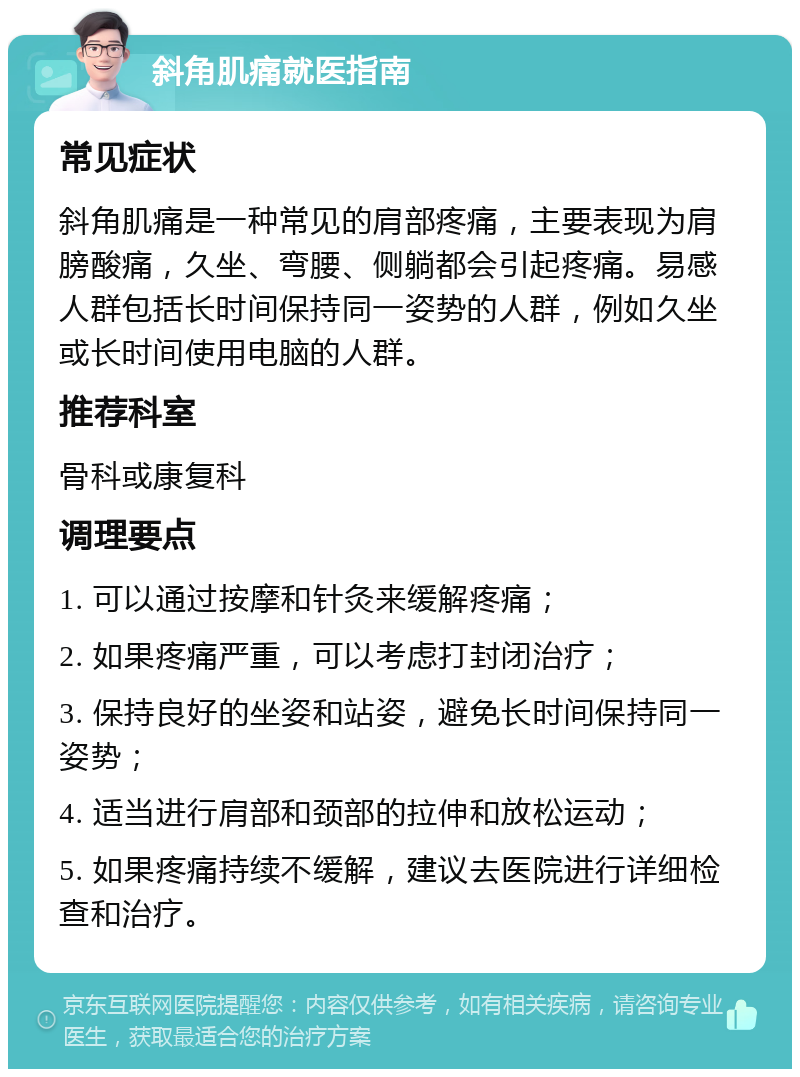 斜角肌痛就医指南 常见症状 斜角肌痛是一种常见的肩部疼痛，主要表现为肩膀酸痛，久坐、弯腰、侧躺都会引起疼痛。易感人群包括长时间保持同一姿势的人群，例如久坐或长时间使用电脑的人群。 推荐科室 骨科或康复科 调理要点 1. 可以通过按摩和针灸来缓解疼痛； 2. 如果疼痛严重，可以考虑打封闭治疗； 3. 保持良好的坐姿和站姿，避免长时间保持同一姿势； 4. 适当进行肩部和颈部的拉伸和放松运动； 5. 如果疼痛持续不缓解，建议去医院进行详细检查和治疗。