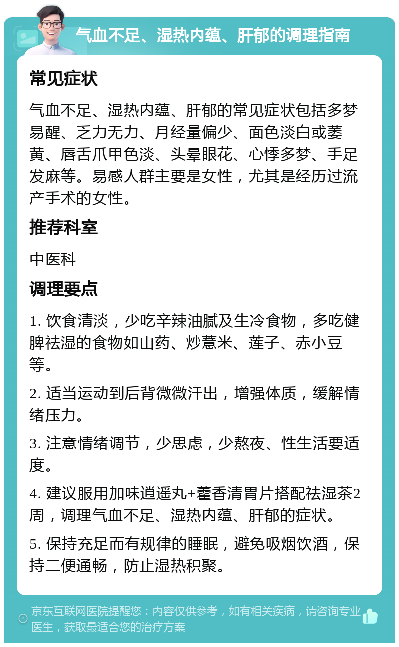 气血不足、湿热内蕴、肝郁的调理指南 常见症状 气血不足、湿热内蕴、肝郁的常见症状包括多梦易醒、乏力无力、月经量偏少、面色淡白或萎黄、唇舌爪甲色淡、头晕眼花、心悸多梦、手足发麻等。易感人群主要是女性，尤其是经历过流产手术的女性。 推荐科室 中医科 调理要点 1. 饮食清淡，少吃辛辣油腻及生冷食物，多吃健脾祛湿的食物如山药、炒薏米、莲子、赤小豆等。 2. 适当运动到后背微微汗出，增强体质，缓解情绪压力。 3. 注意情绪调节，少思虑，少熬夜、性生活要适度。 4. 建议服用加味逍遥丸+藿香清胃片搭配祛湿茶2周，调理气血不足、湿热内蕴、肝郁的症状。 5. 保持充足而有规律的睡眠，避免吸烟饮酒，保持二便通畅，防止湿热积聚。