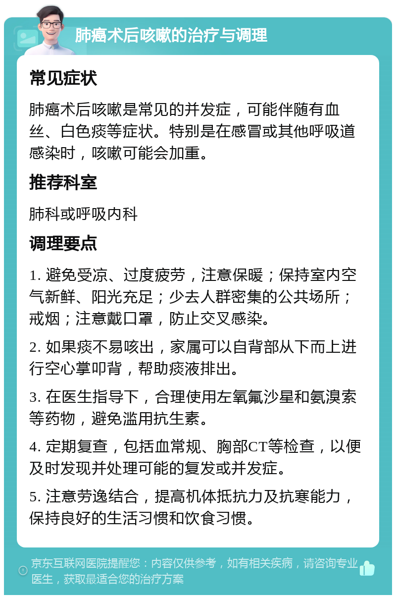 肺癌术后咳嗽的治疗与调理 常见症状 肺癌术后咳嗽是常见的并发症，可能伴随有血丝、白色痰等症状。特别是在感冒或其他呼吸道感染时，咳嗽可能会加重。 推荐科室 肺科或呼吸内科 调理要点 1. 避免受凉、过度疲劳，注意保暖；保持室内空气新鲜、阳光充足；少去人群密集的公共场所；戒烟；注意戴口罩，防止交叉感染。 2. 如果痰不易咳出，家属可以自背部从下而上进行空心掌叩背，帮助痰液排出。 3. 在医生指导下，合理使用左氧氟沙星和氨溴索等药物，避免滥用抗生素。 4. 定期复查，包括血常规、胸部CT等检查，以便及时发现并处理可能的复发或并发症。 5. 注意劳逸结合，提高机体抵抗力及抗寒能力，保持良好的生活习惯和饮食习惯。