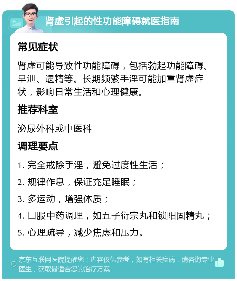 肾虚引起的性功能障碍就医指南 常见症状 肾虚可能导致性功能障碍，包括勃起功能障碍、早泄、遗精等。长期频繁手淫可能加重肾虚症状，影响日常生活和心理健康。 推荐科室 泌尿外科或中医科 调理要点 1. 完全戒除手淫，避免过度性生活； 2. 规律作息，保证充足睡眠； 3. 多运动，增强体质； 4. 口服中药调理，如五子衍宗丸和锁阳固精丸； 5. 心理疏导，减少焦虑和压力。