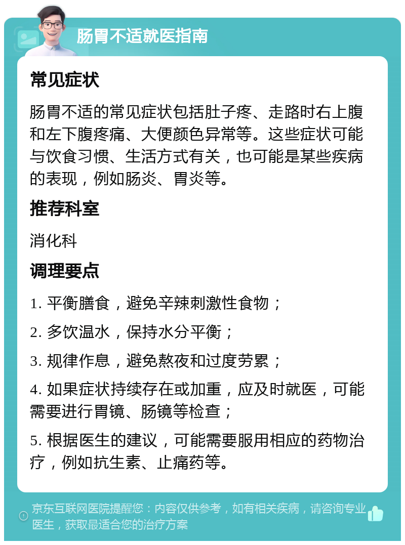 肠胃不适就医指南 常见症状 肠胃不适的常见症状包括肚子疼、走路时右上腹和左下腹疼痛、大便颜色异常等。这些症状可能与饮食习惯、生活方式有关，也可能是某些疾病的表现，例如肠炎、胃炎等。 推荐科室 消化科 调理要点 1. 平衡膳食，避免辛辣刺激性食物； 2. 多饮温水，保持水分平衡； 3. 规律作息，避免熬夜和过度劳累； 4. 如果症状持续存在或加重，应及时就医，可能需要进行胃镜、肠镜等检查； 5. 根据医生的建议，可能需要服用相应的药物治疗，例如抗生素、止痛药等。