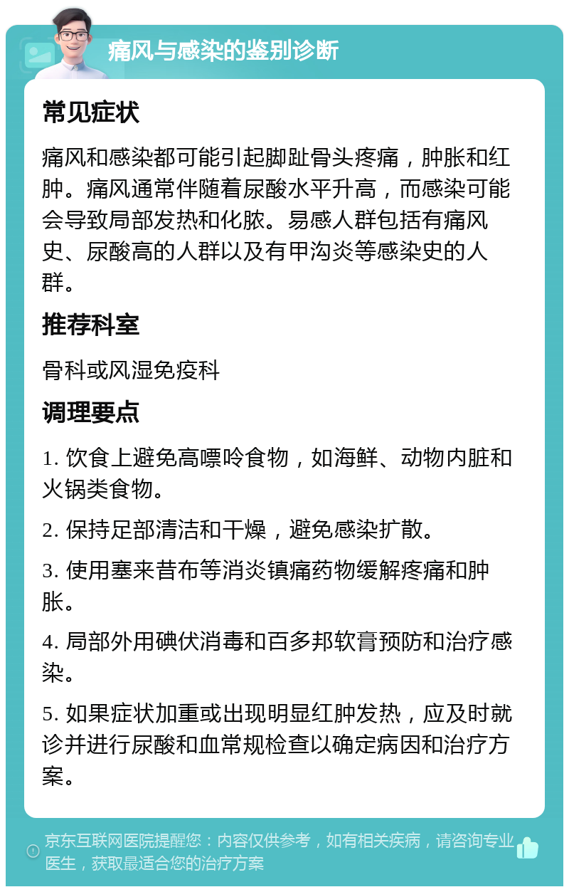 痛风与感染的鉴别诊断 常见症状 痛风和感染都可能引起脚趾骨头疼痛，肿胀和红肿。痛风通常伴随着尿酸水平升高，而感染可能会导致局部发热和化脓。易感人群包括有痛风史、尿酸高的人群以及有甲沟炎等感染史的人群。 推荐科室 骨科或风湿免疫科 调理要点 1. 饮食上避免高嘌呤食物，如海鲜、动物内脏和火锅类食物。 2. 保持足部清洁和干燥，避免感染扩散。 3. 使用塞来昔布等消炎镇痛药物缓解疼痛和肿胀。 4. 局部外用碘伏消毒和百多邦软膏预防和治疗感染。 5. 如果症状加重或出现明显红肿发热，应及时就诊并进行尿酸和血常规检查以确定病因和治疗方案。