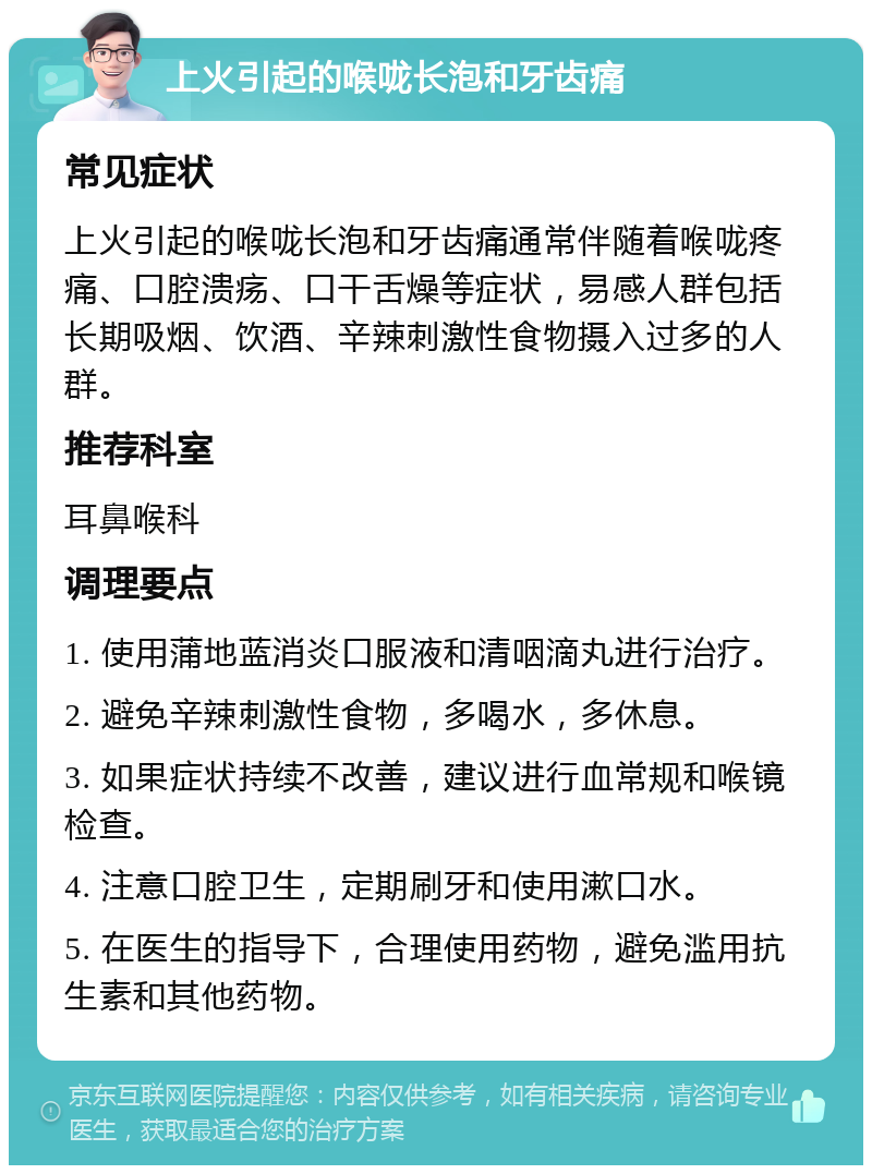 上火引起的喉咙长泡和牙齿痛 常见症状 上火引起的喉咙长泡和牙齿痛通常伴随着喉咙疼痛、口腔溃疡、口干舌燥等症状，易感人群包括长期吸烟、饮酒、辛辣刺激性食物摄入过多的人群。 推荐科室 耳鼻喉科 调理要点 1. 使用蒲地蓝消炎口服液和清咽滴丸进行治疗。 2. 避免辛辣刺激性食物，多喝水，多休息。 3. 如果症状持续不改善，建议进行血常规和喉镜检查。 4. 注意口腔卫生，定期刷牙和使用漱口水。 5. 在医生的指导下，合理使用药物，避免滥用抗生素和其他药物。