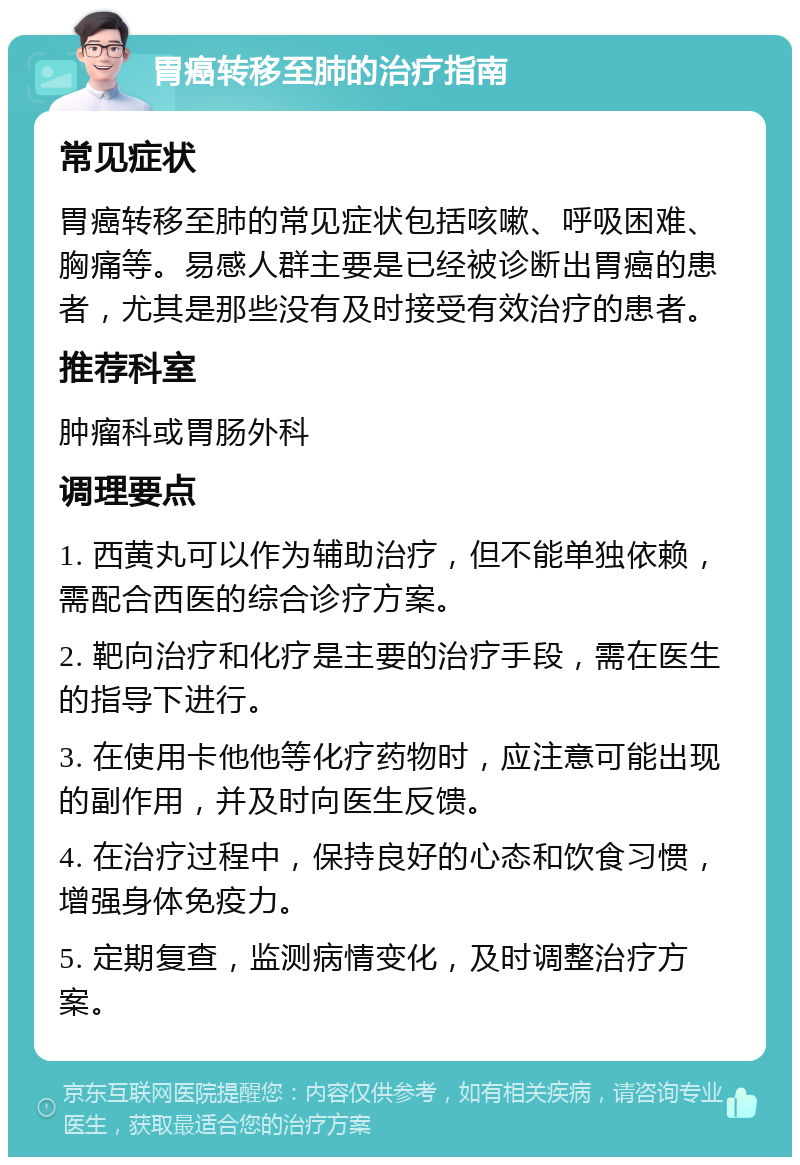 胃癌转移至肺的治疗指南 常见症状 胃癌转移至肺的常见症状包括咳嗽、呼吸困难、胸痛等。易感人群主要是已经被诊断出胃癌的患者，尤其是那些没有及时接受有效治疗的患者。 推荐科室 肿瘤科或胃肠外科 调理要点 1. 西黄丸可以作为辅助治疗，但不能单独依赖，需配合西医的综合诊疗方案。 2. 靶向治疗和化疗是主要的治疗手段，需在医生的指导下进行。 3. 在使用卡他他等化疗药物时，应注意可能出现的副作用，并及时向医生反馈。 4. 在治疗过程中，保持良好的心态和饮食习惯，增强身体免疫力。 5. 定期复查，监测病情变化，及时调整治疗方案。