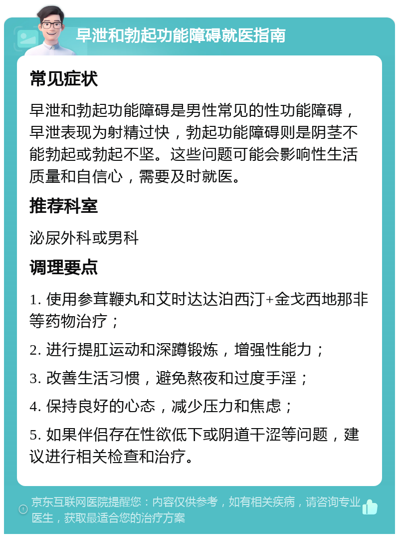 早泄和勃起功能障碍就医指南 常见症状 早泄和勃起功能障碍是男性常见的性功能障碍，早泄表现为射精过快，勃起功能障碍则是阴茎不能勃起或勃起不坚。这些问题可能会影响性生活质量和自信心，需要及时就医。 推荐科室 泌尿外科或男科 调理要点 1. 使用参茸鞭丸和艾时达达泊西汀+金戈西地那非等药物治疗； 2. 进行提肛运动和深蹲锻炼，增强性能力； 3. 改善生活习惯，避免熬夜和过度手淫； 4. 保持良好的心态，减少压力和焦虑； 5. 如果伴侣存在性欲低下或阴道干涩等问题，建议进行相关检查和治疗。