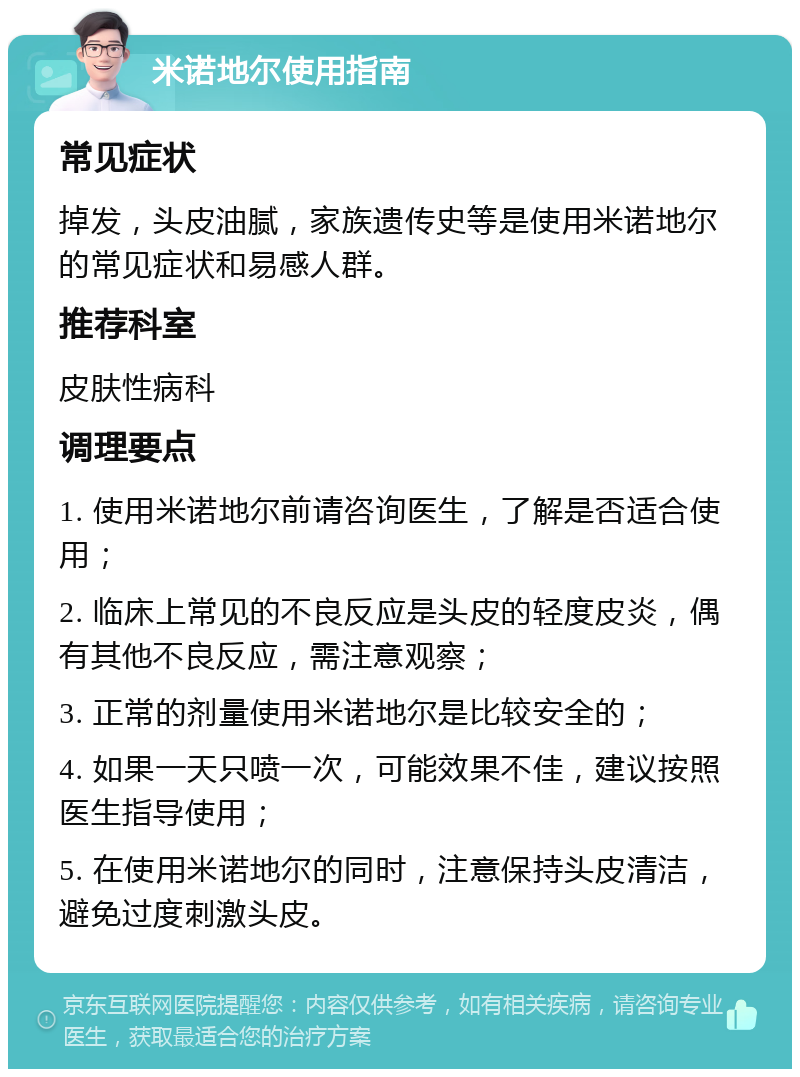 米诺地尔使用指南 常见症状 掉发，头皮油腻，家族遗传史等是使用米诺地尔的常见症状和易感人群。 推荐科室 皮肤性病科 调理要点 1. 使用米诺地尔前请咨询医生，了解是否适合使用； 2. 临床上常见的不良反应是头皮的轻度皮炎，偶有其他不良反应，需注意观察； 3. 正常的剂量使用米诺地尔是比较安全的； 4. 如果一天只喷一次，可能效果不佳，建议按照医生指导使用； 5. 在使用米诺地尔的同时，注意保持头皮清洁，避免过度刺激头皮。