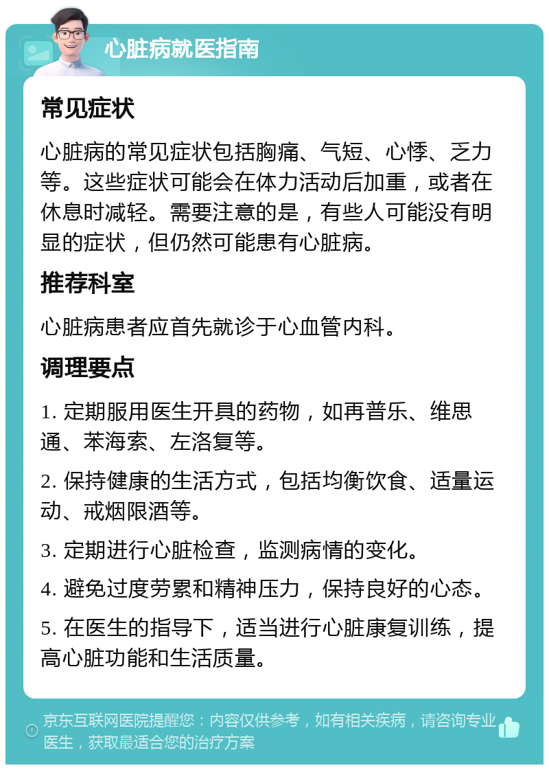 心脏病就医指南 常见症状 心脏病的常见症状包括胸痛、气短、心悸、乏力等。这些症状可能会在体力活动后加重，或者在休息时减轻。需要注意的是，有些人可能没有明显的症状，但仍然可能患有心脏病。 推荐科室 心脏病患者应首先就诊于心血管内科。 调理要点 1. 定期服用医生开具的药物，如再普乐、维思通、苯海索、左洛复等。 2. 保持健康的生活方式，包括均衡饮食、适量运动、戒烟限酒等。 3. 定期进行心脏检查，监测病情的变化。 4. 避免过度劳累和精神压力，保持良好的心态。 5. 在医生的指导下，适当进行心脏康复训练，提高心脏功能和生活质量。