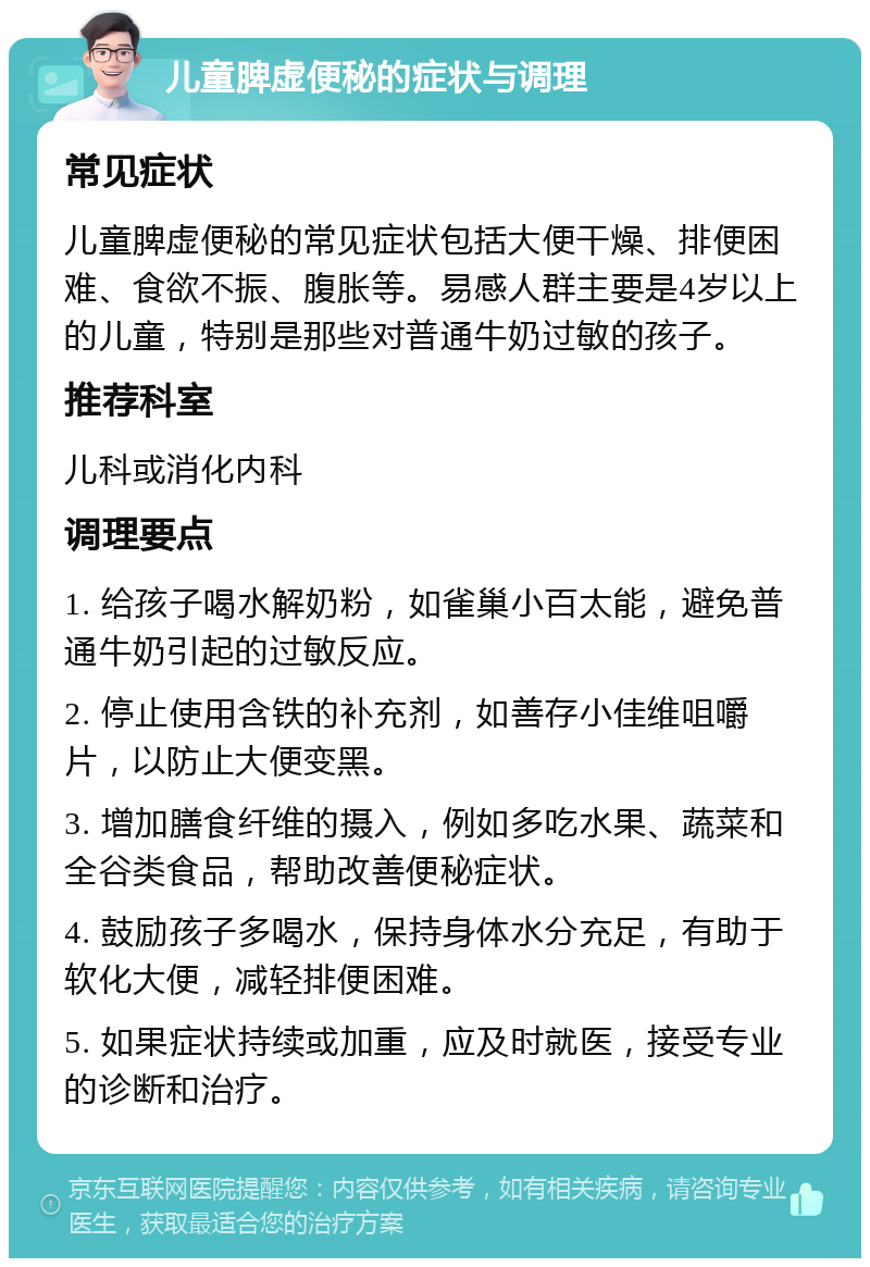 儿童脾虚便秘的症状与调理 常见症状 儿童脾虚便秘的常见症状包括大便干燥、排便困难、食欲不振、腹胀等。易感人群主要是4岁以上的儿童，特别是那些对普通牛奶过敏的孩子。 推荐科室 儿科或消化内科 调理要点 1. 给孩子喝水解奶粉，如雀巢小百太能，避免普通牛奶引起的过敏反应。 2. 停止使用含铁的补充剂，如善存小佳维咀嚼片，以防止大便变黑。 3. 增加膳食纤维的摄入，例如多吃水果、蔬菜和全谷类食品，帮助改善便秘症状。 4. 鼓励孩子多喝水，保持身体水分充足，有助于软化大便，减轻排便困难。 5. 如果症状持续或加重，应及时就医，接受专业的诊断和治疗。