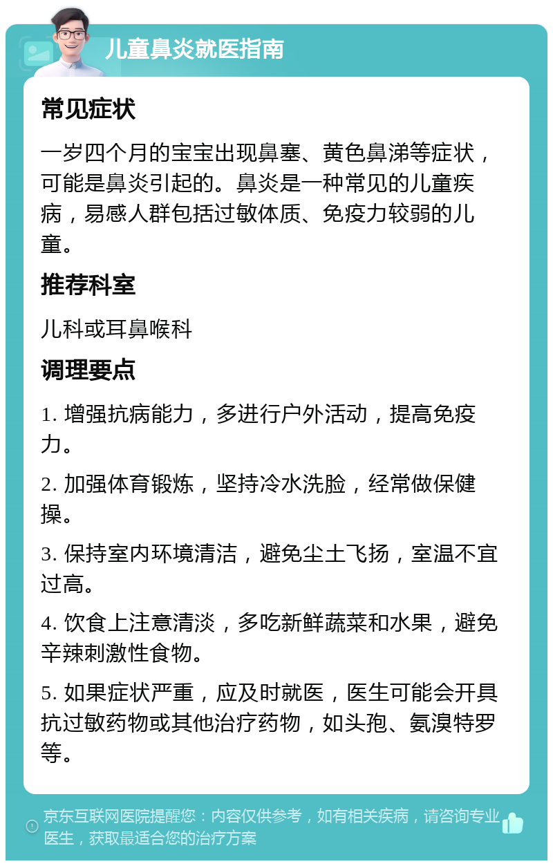 儿童鼻炎就医指南 常见症状 一岁四个月的宝宝出现鼻塞、黄色鼻涕等症状，可能是鼻炎引起的。鼻炎是一种常见的儿童疾病，易感人群包括过敏体质、免疫力较弱的儿童。 推荐科室 儿科或耳鼻喉科 调理要点 1. 增强抗病能力，多进行户外活动，提高免疫力。 2. 加强体育锻炼，坚持冷水洗脸，经常做保健操。 3. 保持室内环境清洁，避免尘土飞扬，室温不宜过高。 4. 饮食上注意清淡，多吃新鲜蔬菜和水果，避免辛辣刺激性食物。 5. 如果症状严重，应及时就医，医生可能会开具抗过敏药物或其他治疗药物，如头孢、氨溴特罗等。