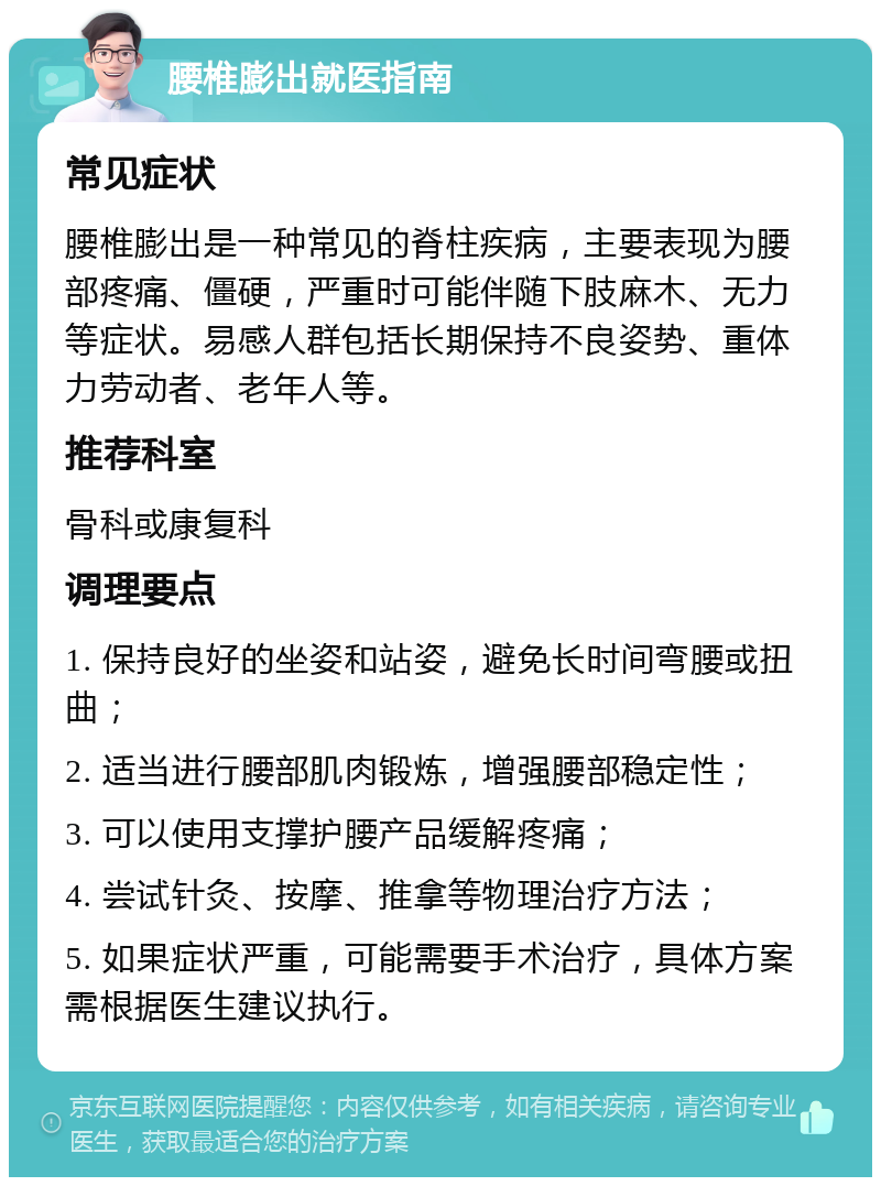 腰椎膨出就医指南 常见症状 腰椎膨出是一种常见的脊柱疾病，主要表现为腰部疼痛、僵硬，严重时可能伴随下肢麻木、无力等症状。易感人群包括长期保持不良姿势、重体力劳动者、老年人等。 推荐科室 骨科或康复科 调理要点 1. 保持良好的坐姿和站姿，避免长时间弯腰或扭曲； 2. 适当进行腰部肌肉锻炼，增强腰部稳定性； 3. 可以使用支撑护腰产品缓解疼痛； 4. 尝试针灸、按摩、推拿等物理治疗方法； 5. 如果症状严重，可能需要手术治疗，具体方案需根据医生建议执行。