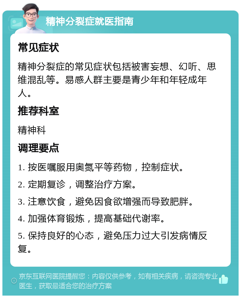 精神分裂症就医指南 常见症状 精神分裂症的常见症状包括被害妄想、幻听、思维混乱等。易感人群主要是青少年和年轻成年人。 推荐科室 精神科 调理要点 1. 按医嘱服用奥氮平等药物，控制症状。 2. 定期复诊，调整治疗方案。 3. 注意饮食，避免因食欲增强而导致肥胖。 4. 加强体育锻炼，提高基础代谢率。 5. 保持良好的心态，避免压力过大引发病情反复。