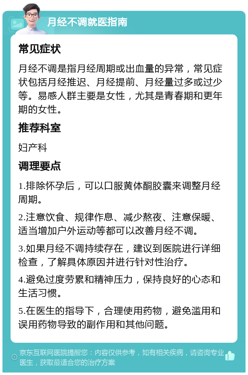 月经不调就医指南 常见症状 月经不调是指月经周期或出血量的异常，常见症状包括月经推迟、月经提前、月经量过多或过少等。易感人群主要是女性，尤其是青春期和更年期的女性。 推荐科室 妇产科 调理要点 1.排除怀孕后，可以口服黄体酮胶囊来调整月经周期。 2.注意饮食、规律作息、减少熬夜、注意保暖、适当增加户外运动等都可以改善月经不调。 3.如果月经不调持续存在，建议到医院进行详细检查，了解具体原因并进行针对性治疗。 4.避免过度劳累和精神压力，保持良好的心态和生活习惯。 5.在医生的指导下，合理使用药物，避免滥用和误用药物导致的副作用和其他问题。