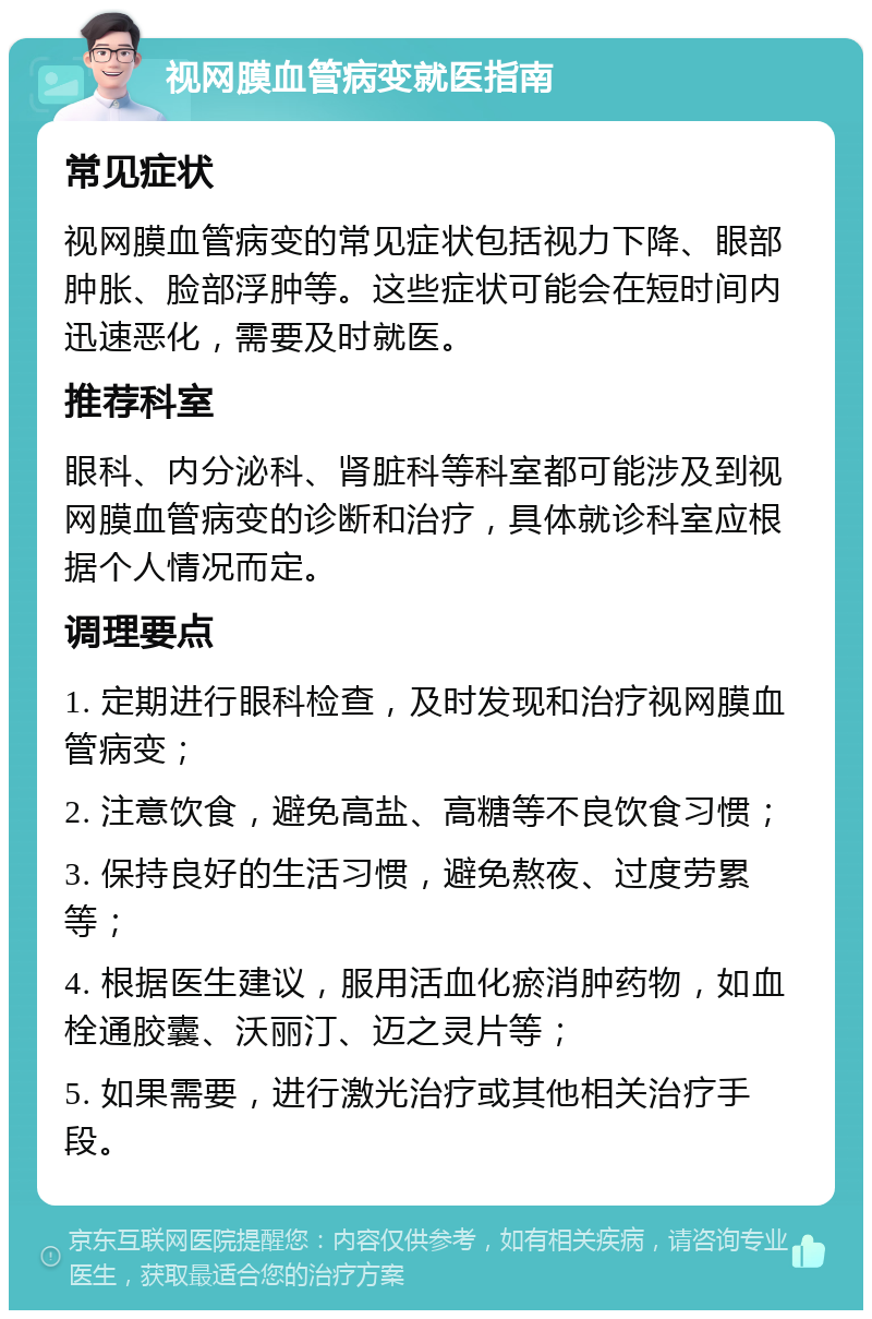 视网膜血管病变就医指南 常见症状 视网膜血管病变的常见症状包括视力下降、眼部肿胀、脸部浮肿等。这些症状可能会在短时间内迅速恶化，需要及时就医。 推荐科室 眼科、内分泌科、肾脏科等科室都可能涉及到视网膜血管病变的诊断和治疗，具体就诊科室应根据个人情况而定。 调理要点 1. 定期进行眼科检查，及时发现和治疗视网膜血管病变； 2. 注意饮食，避免高盐、高糖等不良饮食习惯； 3. 保持良好的生活习惯，避免熬夜、过度劳累等； 4. 根据医生建议，服用活血化瘀消肿药物，如血栓通胶囊、沃丽汀、迈之灵片等； 5. 如果需要，进行激光治疗或其他相关治疗手段。