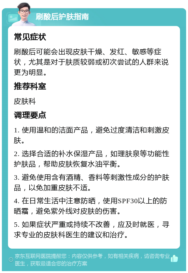 刷酸后护肤指南 常见症状 刷酸后可能会出现皮肤干燥、发红、敏感等症状，尤其是对于肤质较弱或初次尝试的人群来说更为明显。 推荐科室 皮肤科 调理要点 1. 使用温和的洁面产品，避免过度清洁和刺激皮肤。 2. 选择合适的补水保湿产品，如理肤泉等功能性护肤品，帮助皮肤恢复水油平衡。 3. 避免使用含有酒精、香料等刺激性成分的护肤品，以免加重皮肤不适。 4. 在日常生活中注意防晒，使用SPF30以上的防晒霜，避免紫外线对皮肤的伤害。 5. 如果症状严重或持续不改善，应及时就医，寻求专业的皮肤科医生的建议和治疗。