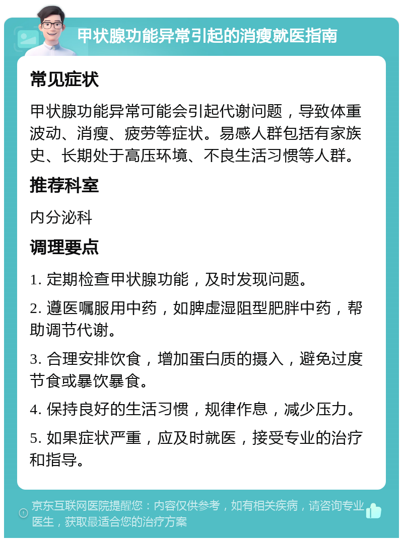 甲状腺功能异常引起的消瘦就医指南 常见症状 甲状腺功能异常可能会引起代谢问题，导致体重波动、消瘦、疲劳等症状。易感人群包括有家族史、长期处于高压环境、不良生活习惯等人群。 推荐科室 内分泌科 调理要点 1. 定期检查甲状腺功能，及时发现问题。 2. 遵医嘱服用中药，如脾虚湿阻型肥胖中药，帮助调节代谢。 3. 合理安排饮食，增加蛋白质的摄入，避免过度节食或暴饮暴食。 4. 保持良好的生活习惯，规律作息，减少压力。 5. 如果症状严重，应及时就医，接受专业的治疗和指导。