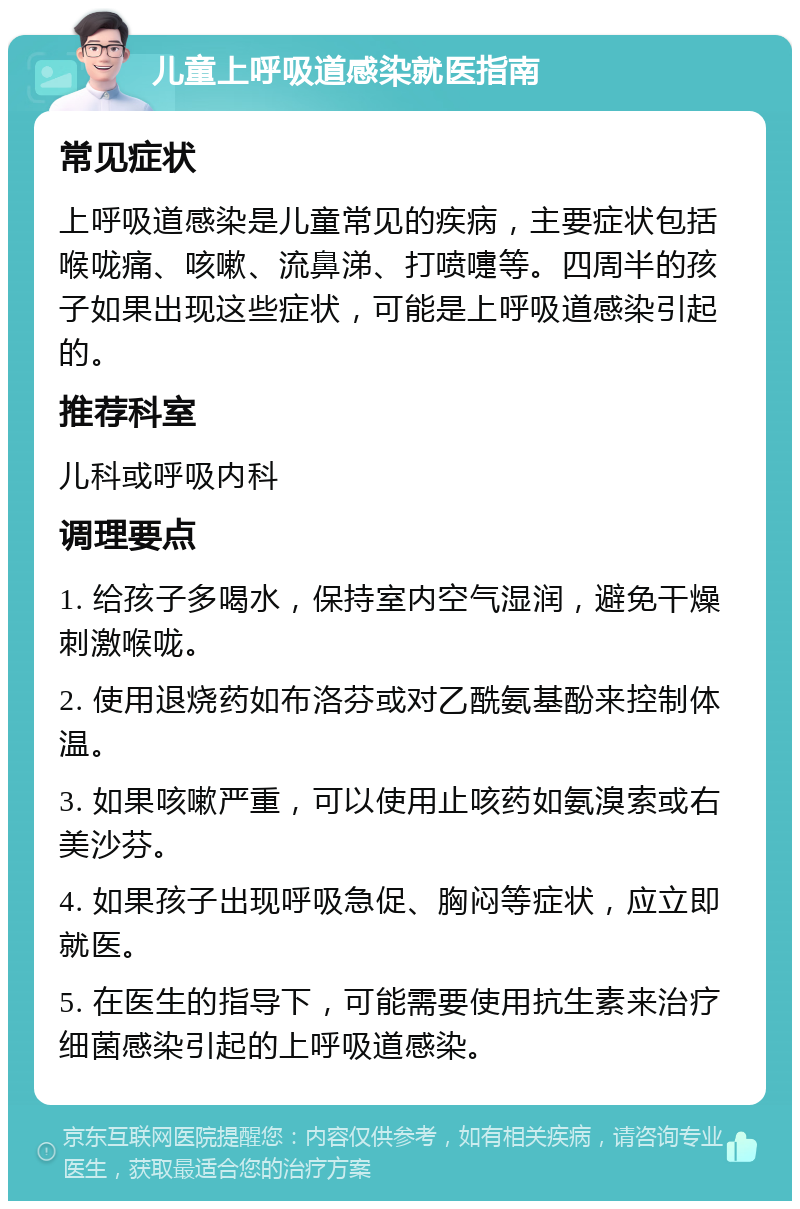 儿童上呼吸道感染就医指南 常见症状 上呼吸道感染是儿童常见的疾病，主要症状包括喉咙痛、咳嗽、流鼻涕、打喷嚏等。四周半的孩子如果出现这些症状，可能是上呼吸道感染引起的。 推荐科室 儿科或呼吸内科 调理要点 1. 给孩子多喝水，保持室内空气湿润，避免干燥刺激喉咙。 2. 使用退烧药如布洛芬或对乙酰氨基酚来控制体温。 3. 如果咳嗽严重，可以使用止咳药如氨溴索或右美沙芬。 4. 如果孩子出现呼吸急促、胸闷等症状，应立即就医。 5. 在医生的指导下，可能需要使用抗生素来治疗细菌感染引起的上呼吸道感染。