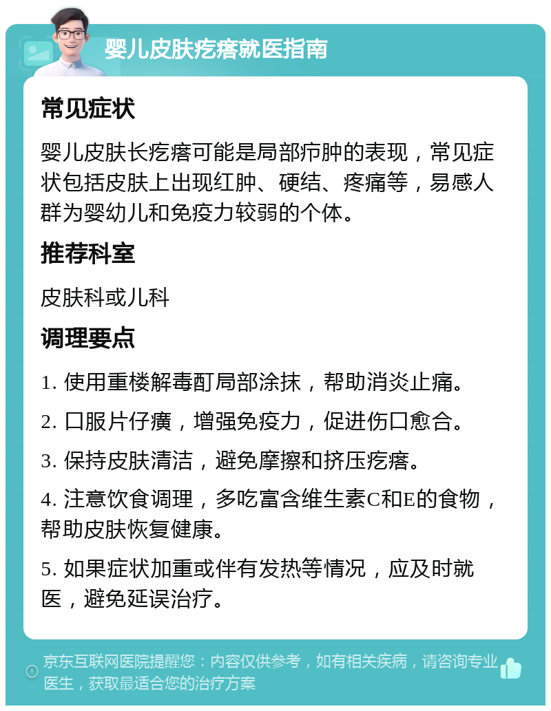 婴儿皮肤疙瘩就医指南 常见症状 婴儿皮肤长疙瘩可能是局部疖肿的表现，常见症状包括皮肤上出现红肿、硬结、疼痛等，易感人群为婴幼儿和免疫力较弱的个体。 推荐科室 皮肤科或儿科 调理要点 1. 使用重楼解毒酊局部涂抹，帮助消炎止痛。 2. 口服片仔癀，增强免疫力，促进伤口愈合。 3. 保持皮肤清洁，避免摩擦和挤压疙瘩。 4. 注意饮食调理，多吃富含维生素C和E的食物，帮助皮肤恢复健康。 5. 如果症状加重或伴有发热等情况，应及时就医，避免延误治疗。