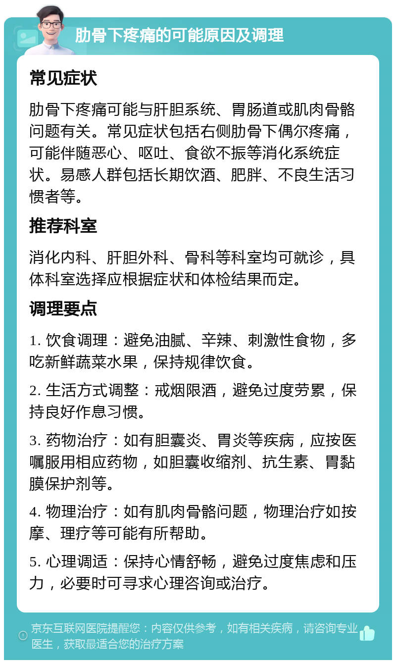 肋骨下疼痛的可能原因及调理 常见症状 肋骨下疼痛可能与肝胆系统、胃肠道或肌肉骨骼问题有关。常见症状包括右侧肋骨下偶尔疼痛，可能伴随恶心、呕吐、食欲不振等消化系统症状。易感人群包括长期饮酒、肥胖、不良生活习惯者等。 推荐科室 消化内科、肝胆外科、骨科等科室均可就诊，具体科室选择应根据症状和体检结果而定。 调理要点 1. 饮食调理：避免油腻、辛辣、刺激性食物，多吃新鲜蔬菜水果，保持规律饮食。 2. 生活方式调整：戒烟限酒，避免过度劳累，保持良好作息习惯。 3. 药物治疗：如有胆囊炎、胃炎等疾病，应按医嘱服用相应药物，如胆囊收缩剂、抗生素、胃黏膜保护剂等。 4. 物理治疗：如有肌肉骨骼问题，物理治疗如按摩、理疗等可能有所帮助。 5. 心理调适：保持心情舒畅，避免过度焦虑和压力，必要时可寻求心理咨询或治疗。