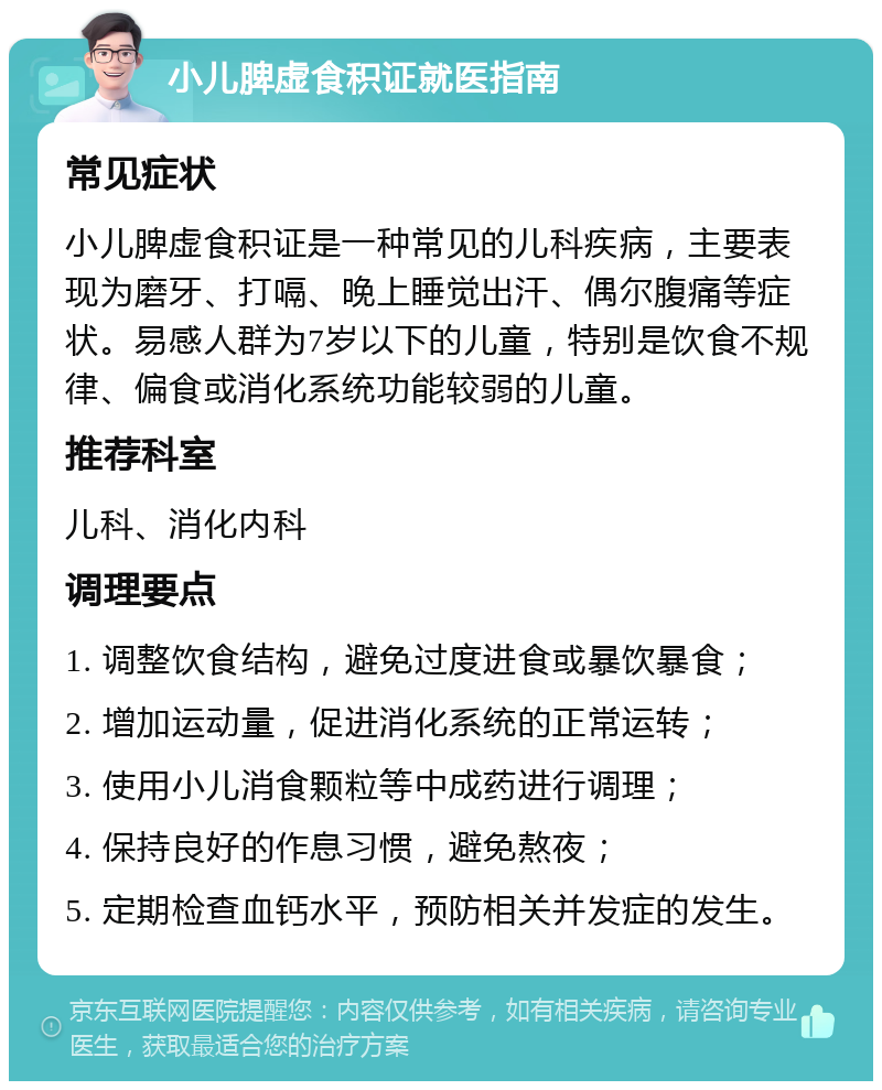 小儿脾虚食积证就医指南 常见症状 小儿脾虚食积证是一种常见的儿科疾病，主要表现为磨牙、打嗝、晚上睡觉出汗、偶尔腹痛等症状。易感人群为7岁以下的儿童，特别是饮食不规律、偏食或消化系统功能较弱的儿童。 推荐科室 儿科、消化内科 调理要点 1. 调整饮食结构，避免过度进食或暴饮暴食； 2. 增加运动量，促进消化系统的正常运转； 3. 使用小儿消食颗粒等中成药进行调理； 4. 保持良好的作息习惯，避免熬夜； 5. 定期检查血钙水平，预防相关并发症的发生。