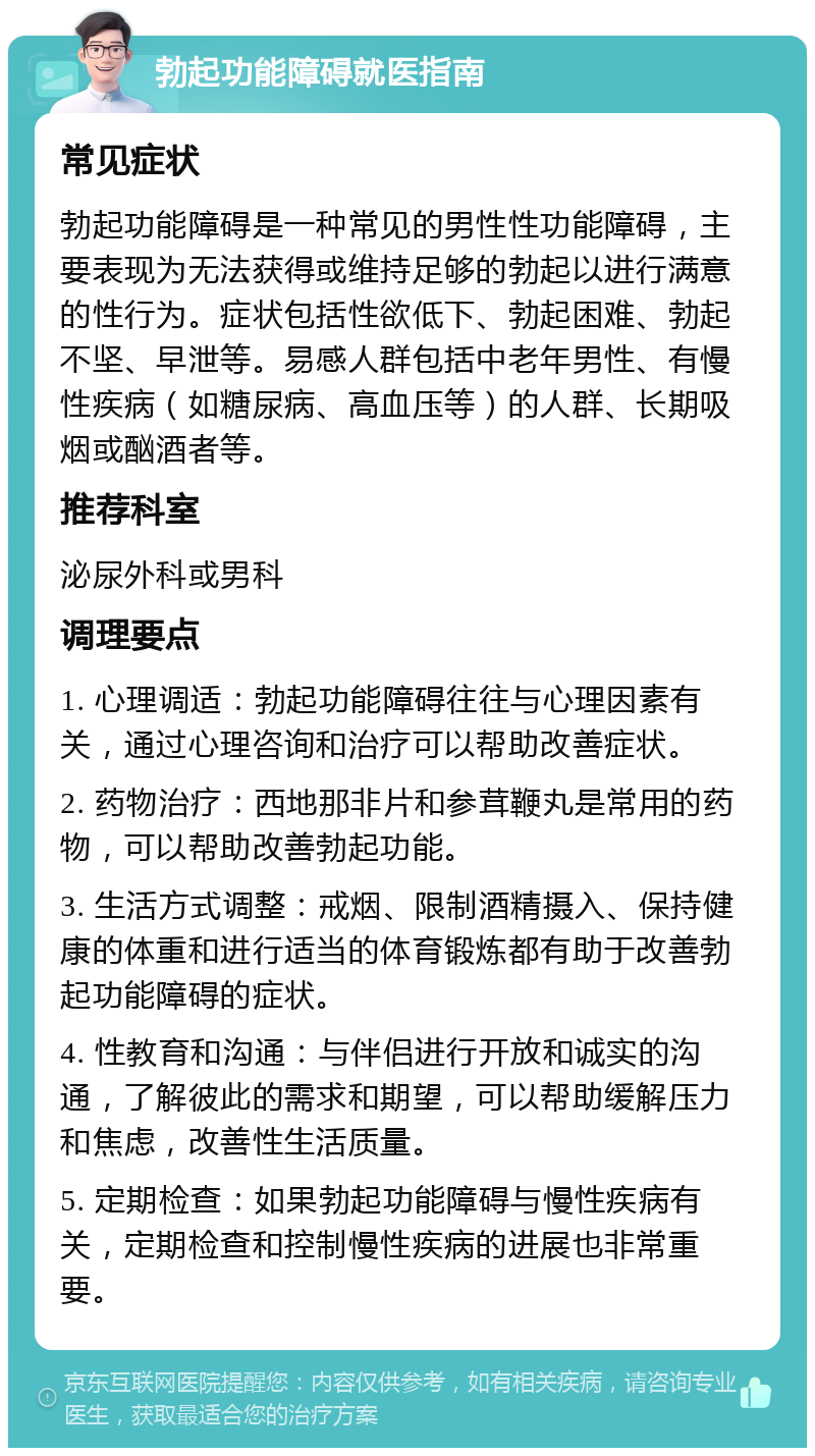 勃起功能障碍就医指南 常见症状 勃起功能障碍是一种常见的男性性功能障碍，主要表现为无法获得或维持足够的勃起以进行满意的性行为。症状包括性欲低下、勃起困难、勃起不坚、早泄等。易感人群包括中老年男性、有慢性疾病（如糖尿病、高血压等）的人群、长期吸烟或酗酒者等。 推荐科室 泌尿外科或男科 调理要点 1. 心理调适：勃起功能障碍往往与心理因素有关，通过心理咨询和治疗可以帮助改善症状。 2. 药物治疗：西地那非片和参茸鞭丸是常用的药物，可以帮助改善勃起功能。 3. 生活方式调整：戒烟、限制酒精摄入、保持健康的体重和进行适当的体育锻炼都有助于改善勃起功能障碍的症状。 4. 性教育和沟通：与伴侣进行开放和诚实的沟通，了解彼此的需求和期望，可以帮助缓解压力和焦虑，改善性生活质量。 5. 定期检查：如果勃起功能障碍与慢性疾病有关，定期检查和控制慢性疾病的进展也非常重要。