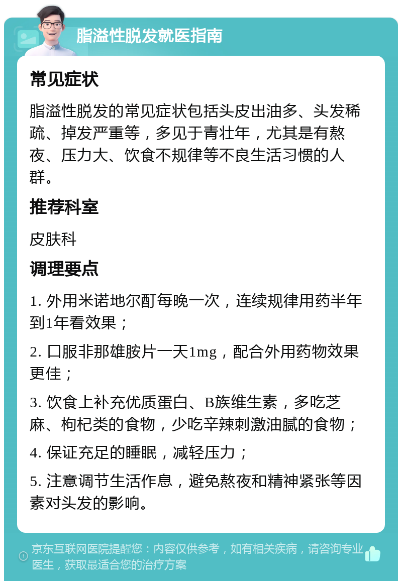 脂溢性脱发就医指南 常见症状 脂溢性脱发的常见症状包括头皮出油多、头发稀疏、掉发严重等，多见于青壮年，尤其是有熬夜、压力大、饮食不规律等不良生活习惯的人群。 推荐科室 皮肤科 调理要点 1. 外用米诺地尔酊每晚一次，连续规律用药半年到1年看效果； 2. 口服非那雄胺片一天1mg，配合外用药物效果更佳； 3. 饮食上补充优质蛋白、B族维生素，多吃芝麻、枸杞类的食物，少吃辛辣刺激油腻的食物； 4. 保证充足的睡眠，减轻压力； 5. 注意调节生活作息，避免熬夜和精神紧张等因素对头发的影响。