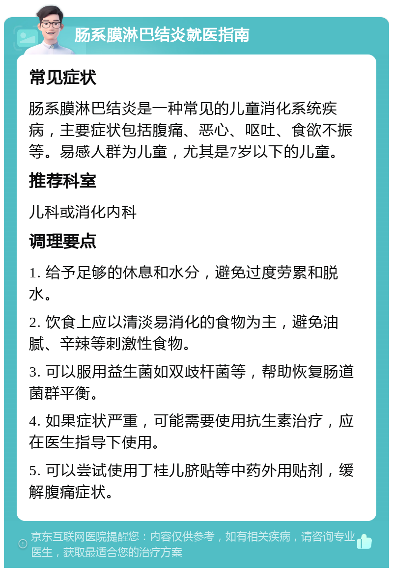 肠系膜淋巴结炎就医指南 常见症状 肠系膜淋巴结炎是一种常见的儿童消化系统疾病，主要症状包括腹痛、恶心、呕吐、食欲不振等。易感人群为儿童，尤其是7岁以下的儿童。 推荐科室 儿科或消化内科 调理要点 1. 给予足够的休息和水分，避免过度劳累和脱水。 2. 饮食上应以清淡易消化的食物为主，避免油腻、辛辣等刺激性食物。 3. 可以服用益生菌如双歧杆菌等，帮助恢复肠道菌群平衡。 4. 如果症状严重，可能需要使用抗生素治疗，应在医生指导下使用。 5. 可以尝试使用丁桂儿脐贴等中药外用贴剂，缓解腹痛症状。