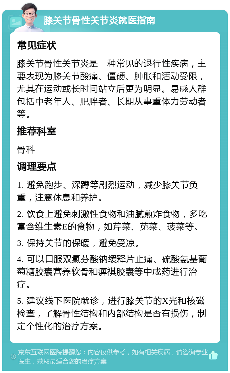 膝关节骨性关节炎就医指南 常见症状 膝关节骨性关节炎是一种常见的退行性疾病，主要表现为膝关节酸痛、僵硬、肿胀和活动受限，尤其在运动或长时间站立后更为明显。易感人群包括中老年人、肥胖者、长期从事重体力劳动者等。 推荐科室 骨科 调理要点 1. 避免跑步、深蹲等剧烈运动，减少膝关节负重，注意休息和养护。 2. 饮食上避免刺激性食物和油腻煎炸食物，多吃富含维生素E的食物，如芹菜、苋菜、菠菜等。 3. 保持关节的保暖，避免受凉。 4. 可以口服双氯芬酸钠缓释片止痛、硫酸氨基葡萄糖胶囊营养软骨和痹祺胶囊等中成药进行治疗。 5. 建议线下医院就诊，进行膝关节的X光和核磁检查，了解骨性结构和内部结构是否有损伤，制定个性化的治疗方案。