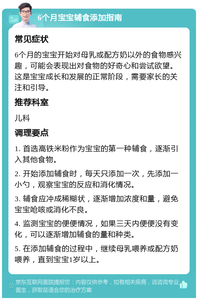 6个月宝宝辅食添加指南 常见症状 6个月的宝宝开始对母乳或配方奶以外的食物感兴趣，可能会表现出对食物的好奇心和尝试欲望。这是宝宝成长和发展的正常阶段，需要家长的关注和引导。 推荐科室 儿科 调理要点 1. 首选高铁米粉作为宝宝的第一种辅食，逐渐引入其他食物。 2. 开始添加辅食时，每天只添加一次，先添加一小勺，观察宝宝的反应和消化情况。 3. 辅食应冲成稀糊状，逐渐增加浓度和量，避免宝宝呛咳或消化不良。 4. 监测宝宝的便便情况，如果三天内便便没有变化，可以逐渐增加辅食的量和种类。 5. 在添加辅食的过程中，继续母乳喂养或配方奶喂养，直到宝宝1岁以上。