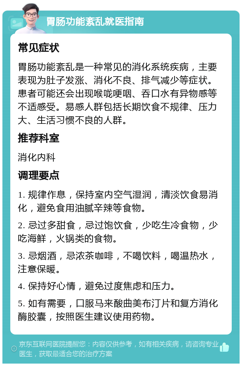 胃肠功能紊乱就医指南 常见症状 胃肠功能紊乱是一种常见的消化系统疾病，主要表现为肚子发涨、消化不良、排气减少等症状。患者可能还会出现喉咙哽咽、吞口水有异物感等不适感受。易感人群包括长期饮食不规律、压力大、生活习惯不良的人群。 推荐科室 消化内科 调理要点 1. 规律作息，保持室内空气湿润，清淡饮食易消化，避免食用油腻辛辣等食物。 2. 忌过多甜食，忌过饱饮食，少吃生冷食物，少吃海鲜，火锅类的食物。 3. 忌烟酒，忌浓茶咖啡，不喝饮料，喝温热水，注意保暖。 4. 保持好心情，避免过度焦虑和压力。 5. 如有需要，口服马来酸曲美布汀片和复方消化酶胶囊，按照医生建议使用药物。