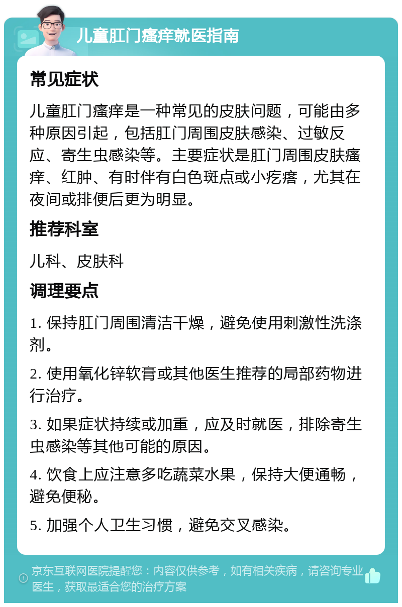 儿童肛门瘙痒就医指南 常见症状 儿童肛门瘙痒是一种常见的皮肤问题，可能由多种原因引起，包括肛门周围皮肤感染、过敏反应、寄生虫感染等。主要症状是肛门周围皮肤瘙痒、红肿、有时伴有白色斑点或小疙瘩，尤其在夜间或排便后更为明显。 推荐科室 儿科、皮肤科 调理要点 1. 保持肛门周围清洁干燥，避免使用刺激性洗涤剂。 2. 使用氧化锌软膏或其他医生推荐的局部药物进行治疗。 3. 如果症状持续或加重，应及时就医，排除寄生虫感染等其他可能的原因。 4. 饮食上应注意多吃蔬菜水果，保持大便通畅，避免便秘。 5. 加强个人卫生习惯，避免交叉感染。