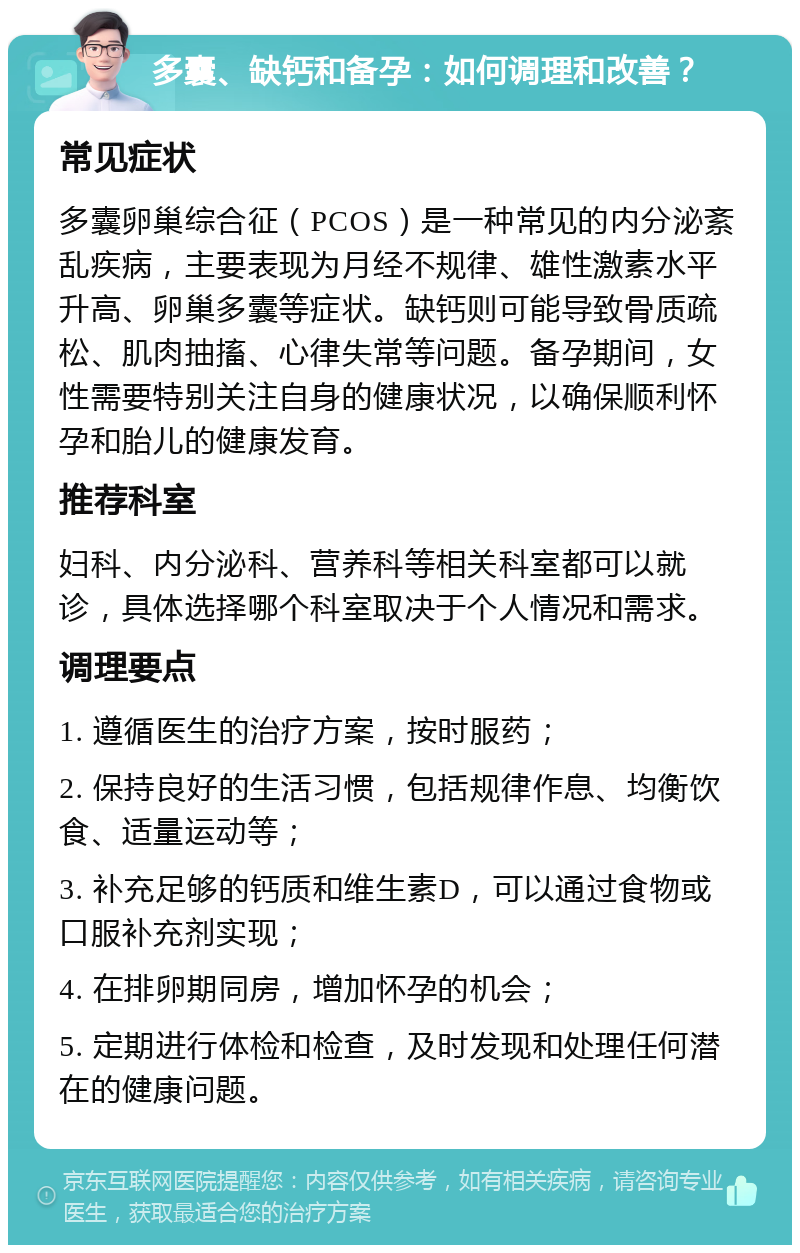 多囊、缺钙和备孕：如何调理和改善？ 常见症状 多囊卵巢综合征（PCOS）是一种常见的内分泌紊乱疾病，主要表现为月经不规律、雄性激素水平升高、卵巢多囊等症状。缺钙则可能导致骨质疏松、肌肉抽搐、心律失常等问题。备孕期间，女性需要特别关注自身的健康状况，以确保顺利怀孕和胎儿的健康发育。 推荐科室 妇科、内分泌科、营养科等相关科室都可以就诊，具体选择哪个科室取决于个人情况和需求。 调理要点 1. 遵循医生的治疗方案，按时服药； 2. 保持良好的生活习惯，包括规律作息、均衡饮食、适量运动等； 3. 补充足够的钙质和维生素D，可以通过食物或口服补充剂实现； 4. 在排卵期同房，增加怀孕的机会； 5. 定期进行体检和检查，及时发现和处理任何潜在的健康问题。