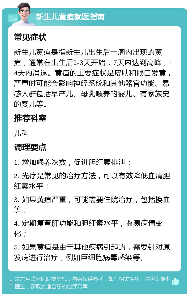 新生儿黄疸就医指南 常见症状 新生儿黄疸是指新生儿出生后一周内出现的黄疸，通常在出生后2-3天开始，7天内达到高峰，14天内消退。黄疸的主要症状是皮肤和眼白发黄，严重时可能会影响神经系统和其他器官功能。易感人群包括早产儿、母乳喂养的婴儿、有家族史的婴儿等。 推荐科室 儿科 调理要点 1. 增加喂养次数，促进胆红素排泄； 2. 光疗是常见的治疗方法，可以有效降低血清胆红素水平； 3. 如果黄疸严重，可能需要住院治疗，包括换血等； 4. 定期复查肝功能和胆红素水平，监测病情变化； 5. 如果黄疸是由于其他疾病引起的，需要针对原发病进行治疗，例如巨细胞病毒感染等。