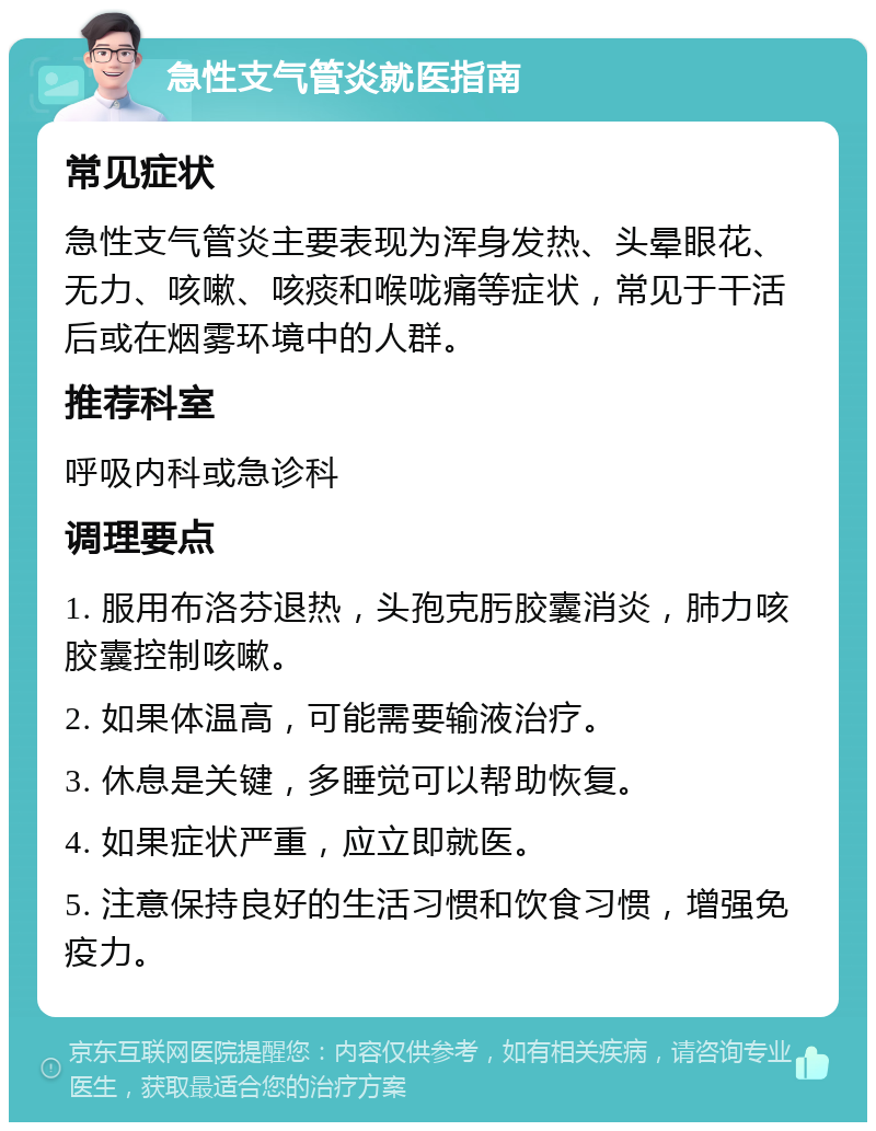 急性支气管炎就医指南 常见症状 急性支气管炎主要表现为浑身发热、头晕眼花、无力、咳嗽、咳痰和喉咙痛等症状，常见于干活后或在烟雾环境中的人群。 推荐科室 呼吸内科或急诊科 调理要点 1. 服用布洛芬退热，头孢克肟胶囊消炎，肺力咳胶囊控制咳嗽。 2. 如果体温高，可能需要输液治疗。 3. 休息是关键，多睡觉可以帮助恢复。 4. 如果症状严重，应立即就医。 5. 注意保持良好的生活习惯和饮食习惯，增强免疫力。