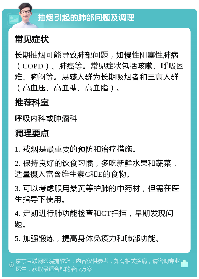 抽烟引起的肺部问题及调理 常见症状 长期抽烟可能导致肺部问题，如慢性阻塞性肺病（COPD）、肺癌等。常见症状包括咳嗽、呼吸困难、胸闷等。易感人群为长期吸烟者和三高人群（高血压、高血糖、高血脂）。 推荐科室 呼吸内科或肿瘤科 调理要点 1. 戒烟是最重要的预防和治疗措施。 2. 保持良好的饮食习惯，多吃新鲜水果和蔬菜，适量摄入富含维生素C和E的食物。 3. 可以考虑服用桑黄等护肺的中药材，但需在医生指导下使用。 4. 定期进行肺功能检查和CT扫描，早期发现问题。 5. 加强锻炼，提高身体免疫力和肺部功能。