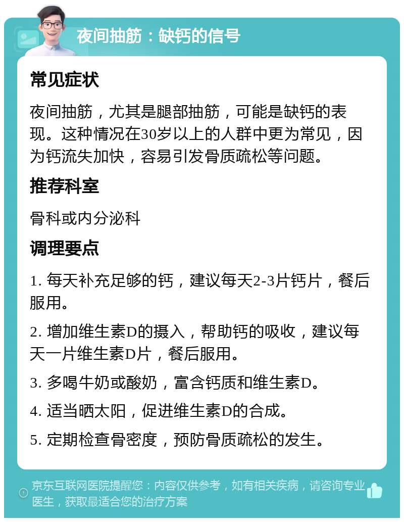 夜间抽筋：缺钙的信号 常见症状 夜间抽筋，尤其是腿部抽筋，可能是缺钙的表现。这种情况在30岁以上的人群中更为常见，因为钙流失加快，容易引发骨质疏松等问题。 推荐科室 骨科或内分泌科 调理要点 1. 每天补充足够的钙，建议每天2-3片钙片，餐后服用。 2. 增加维生素D的摄入，帮助钙的吸收，建议每天一片维生素D片，餐后服用。 3. 多喝牛奶或酸奶，富含钙质和维生素D。 4. 适当晒太阳，促进维生素D的合成。 5. 定期检查骨密度，预防骨质疏松的发生。