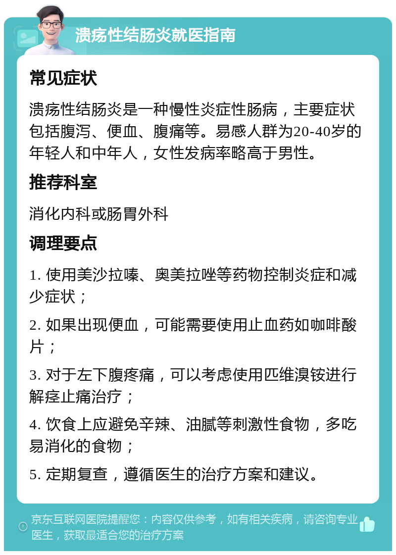 溃疡性结肠炎就医指南 常见症状 溃疡性结肠炎是一种慢性炎症性肠病，主要症状包括腹泻、便血、腹痛等。易感人群为20-40岁的年轻人和中年人，女性发病率略高于男性。 推荐科室 消化内科或肠胃外科 调理要点 1. 使用美沙拉嗪、奥美拉唑等药物控制炎症和减少症状； 2. 如果出现便血，可能需要使用止血药如咖啡酸片； 3. 对于左下腹疼痛，可以考虑使用匹维溴铵进行解痉止痛治疗； 4. 饮食上应避免辛辣、油腻等刺激性食物，多吃易消化的食物； 5. 定期复查，遵循医生的治疗方案和建议。