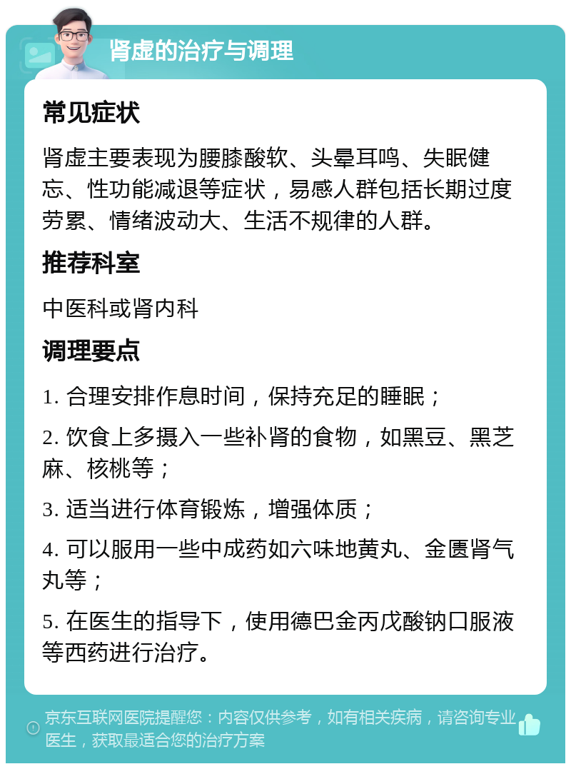 肾虚的治疗与调理 常见症状 肾虚主要表现为腰膝酸软、头晕耳鸣、失眠健忘、性功能减退等症状，易感人群包括长期过度劳累、情绪波动大、生活不规律的人群。 推荐科室 中医科或肾内科 调理要点 1. 合理安排作息时间，保持充足的睡眠； 2. 饮食上多摄入一些补肾的食物，如黑豆、黑芝麻、核桃等； 3. 适当进行体育锻炼，增强体质； 4. 可以服用一些中成药如六味地黄丸、金匮肾气丸等； 5. 在医生的指导下，使用德巴金丙戊酸钠口服液等西药进行治疗。